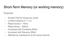 Short-Term Memory (or working memory)
Properties
- Scratch Pad for temporary recall
- Limited Capacity (7 +/- 2)
- Rapid access ~ 70ms
- Rapid decay ~ 200ms
- Increased with Familiarity Effect
- Increased with Recency Effect
- Affected by interference at the same channel
 