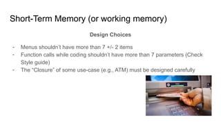 Short-Term Memory (or working memory)
Design Choices
- Menus shouldn’t have more than 7 +/- 2 items
- Function calls while coding shouldn’t have more than 7 parameters (Check
Style guide)
- The “Closure” of some use-case (e.g., ATM) must be designed carefully
 