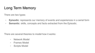 Long Term Memory
There are two types:
- Episodic: represents our memory of events and experiences in a serial form
- Semantic: skills, concepts and facts extracted from the Episodic.
There are several theories to model how it works:
- Network Model
- Frames Model
- Scripts Model
 