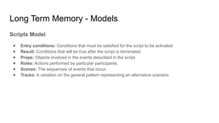 Long Term Memory - Models
Scripts Model
● Entry conditions: Conditions that must be satisfied for the script to be activated.
● Result: Conditions that will be true after the script is terminated.
● Props: Objects involved in the events described in the script.
● Roles: Actions performed by particular participants.
● Scenes: The sequences of events that occur.
● Tracks: A variation on the general pattern representing an alternative scenario.
 