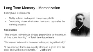 Long Term Memory - Memorization
Ebbinghaus Experiments
- Ability to learn and repeat nonsense syllable
- Comparing his recall minutes, hours and days after the
learning process
Conclusion
“The amount learned was directly proportional to the amount
of time spent learning” → Total time hypothesis
“Non-sense Information in memory decayed logarithmically”
“If two memory traces are equally strong at a given time the
older one will be more durable.” → Jost’s law
 