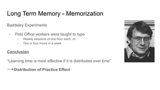 Long Term Memory - Memorization
Baddeley Experiments
- Post Office workers were taught to type
- Weekly sessions of one hour each, vs
- Two or four hours in a week
Conclusion
“Learning time is most effective if it is distributed over time”
→Distribution of Practice Effect
 