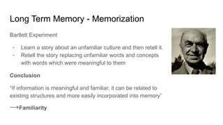 Long Term Memory - Memorization
Bartlett Experiment
- Learn a story about an unfamiliar culture and then retell it.
- Retell the story replacing unfamiliar words and concepts
with words which were meaningful to them
Conclusion
“If information is meaningful and familiar, it can be related to
existing structures and more easily incorporated into memory”
→Familiarity
 
