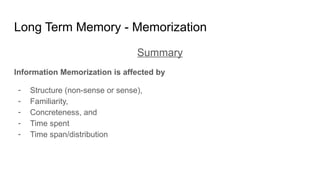 Long Term Memory - Memorization
Summary
Information Memorization is affected by
- Structure (non-sense or sense),
- Familiarity,
- Concreteness, and
- Time spent
- Time span/distribution
 