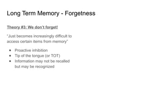 Long Term Memory - Forgetness
Theory #3: We don’t forget!
“Just becomes increasingly difficult to
access certain items from memory”
● Proactive inhibition
● Tip of the tongue (or TOT)
● Information may not be recalled
but may be recognized
 