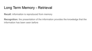 Long Term Memory - Retrieval
Recall: information is reproduced from memory
Recognition: the presentation of the information provides the knowledge that the
information has been seen before
 