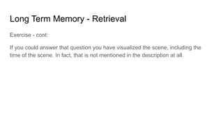 Long Term Memory - Retrieval
Exercise - cont:
If you could answer that question you have visualized the scene, including the
time of the scene. In fact, that is not mentioned in the description at all.
 