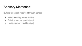 Sensory Memories
Buffers for stimuli received through senses
● Iconic memory: visual stimuli
● Echoic memory: aural stimuli
● Haptic memory: tactile stimuli
 