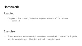 Homework
Reading
- Chapter 1, The human, “Human-Computer Interaction”, 3rd edition
- Section 1.3
Exercise
- There are some techniques to improve our memorization procedure. Explain
and demonstrate one. (Hint: the textbook presented one)
 