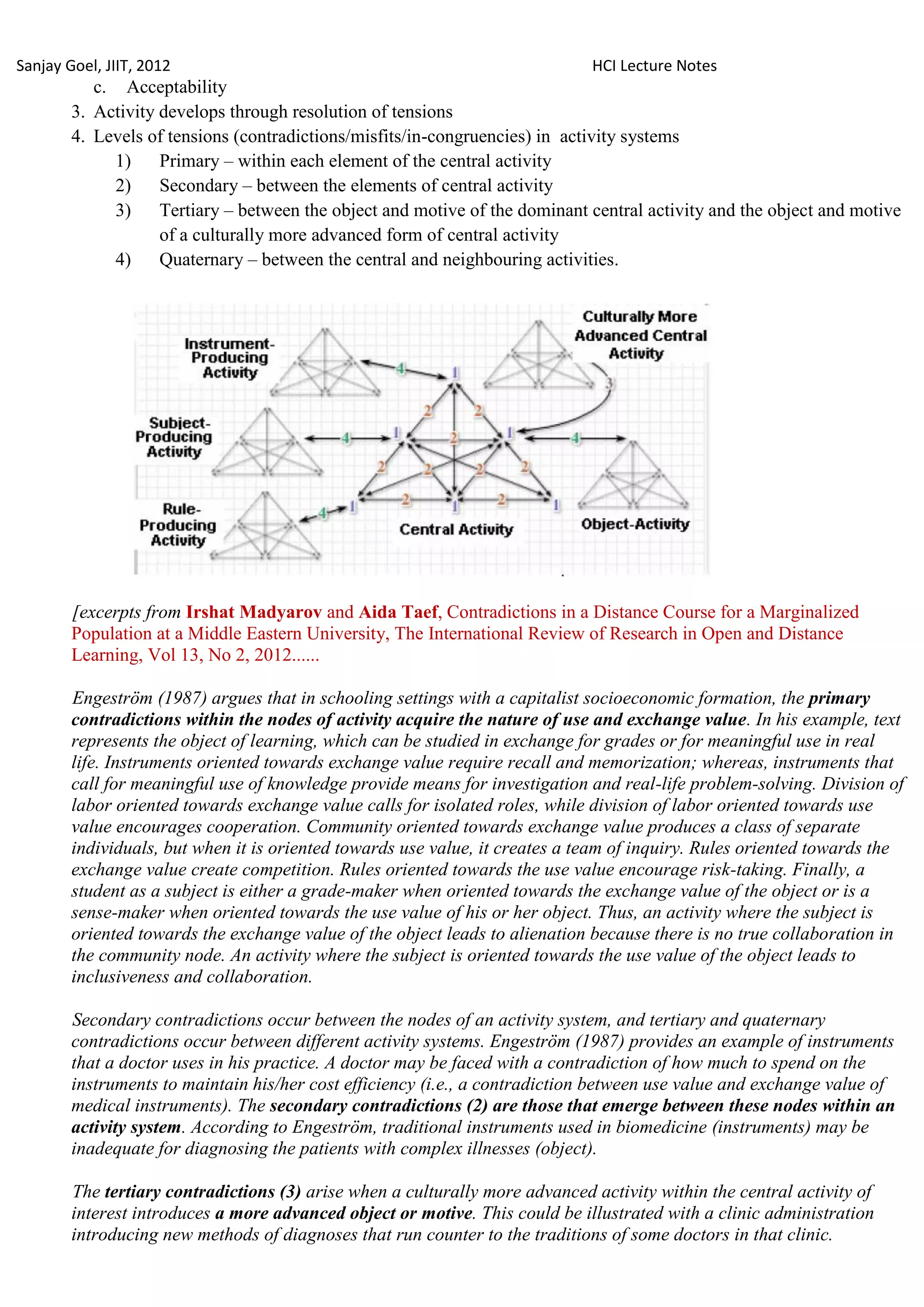 Sanjay Goel, JIIT, 2012                                                       HCI Lecture Notes
           c. Acceptability
        3. Activity develops through resolution of tensions
        4. Levels of tensions (contradictions/misfits/in-congruencies) in activity systems
             1)     Primary – within each element of the central activity
             2)     Secondary – between the elements of central activity
             3)     Tertiary – between the object and motive of the dominant central activity and the object and motive
                    of a culturally more advanced form of central activity
             4)     Quaternary – between the central and neighbouring activities.




        [excerpts from Irshat Madyarov and Aida Taef, Contradictions in a Distance Course for a Marginalized
        Population at a Middle Eastern University, The International Review of Research in Open and Distance
        Learning, Vol 13, No 2, 2012......

        Engeström (1987) argues that in schooling settings with a capitalist socioeconomic formation, the primary
        contradictions within the nodes of activity acquire the nature of use and exchange value. In his example, text
        represents the object of learning, which can be studied in exchange for grades or for meaningful use in real
        life. Instruments oriented towards exchange value require recall and memorization; whereas, instruments that
        call for meaningful use of knowledge provide means for investigation and real-life problem-solving. Division of
        labor oriented towards exchange value calls for isolated roles, while division of labor oriented towards use
        value encourages cooperation. Community oriented towards exchange value produces a class of separate
        individuals, but when it is oriented towards use value, it creates a team of inquiry. Rules oriented towards the
        exchange value create competition. Rules oriented towards the use value encourage risk-taking. Finally, a
        student as a subject is either a grade-maker when oriented towards the exchange value of the object or is a
        sense-maker when oriented towards the use value of his or her object. Thus, an activity where the subject is
        oriented towards the exchange value of the object leads to alienation because there is no true collaboration in
        the community node. An activity where the subject is oriented towards the use value of the object leads to
        inclusiveness and collaboration.

        Secondary contradictions occur between the nodes of an activity system, and tertiary and quaternary
        contradictions occur between different activity systems. Engeström (1987) provides an example of instruments
        that a doctor uses in his practice. A doctor may be faced with a contradiction of how much to spend on the
        instruments to maintain his/her cost efficiency (i.e., a contradiction between use value and exchange value of
        medical instruments). The secondary contradictions (2) are those that emerge between these nodes within an
        activity system. According to Engeström, traditional instruments used in biomedicine (instruments) may be
        inadequate for diagnosing the patients with complex illnesses (object).

        The tertiary contradictions (3) arise when a culturally more advanced activity within the central activity of
        interest introduces a more advanced object or motive. This could be illustrated with a clinic administration
        introducing new methods of diagnoses that run counter to the traditions of some doctors in that clinic.
 