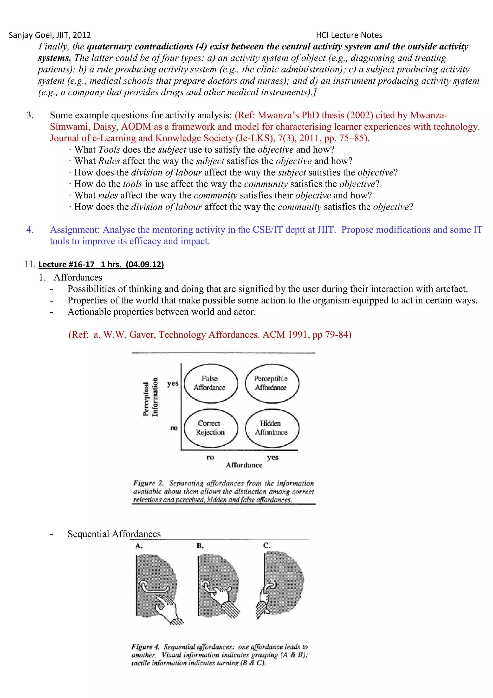 Sanjay Goel, JIIT, 2012                                                         HCI Lecture Notes
         Finally, the quaternary contradictions (4) exist between the central activity system and the outside activity
         systems. The latter could be of four types: a) an activity system of object (e.g., diagnosing and treating
         patients); b) a rule producing activity system (e.g., the clinic administration); c) a subject producing activity
         system (e.g., medical schools that prepare doctors and nurses); and d) an instrument producing activity system
         (e.g., a company that provides drugs and other medical instruments).]

    3.      Some example questions for activity analysis: (Ref: Mwanza‘s PhD thesis (2002) cited by Mwanza-
            Simwami, Daisy, AODM as a framework and model for characterising learner experiences with technology.
            Journal of e-Learning and Knowledge Society (Je-LKS), 7(3), 2011, pp. 75–85).
                · What Tools does the subject use to satisfy the objective and how?
                · What Rules affect the way the subject satisfies the objective and how?
                · How does the division of labour affect the way the subject satisfies the objective?
                · How do the tools in use affect the way the community satisfies the objective?
                · What rules affect the way the community satisfies their objective and how?
                · How does the division of labour affect the way the community satisfies the objective?

    4.      Assignment: Analyse the mentoring activity in the CSE/IT deptt at JIIT. Propose modifications and some IT
            tools to improve its efficacy and impact.

    11. Lecture #16-17 1 hrs. (04.09.12)
        1. Affordances
           - Possibilities of thinking and doing that are signified by the user during their interaction with artefact.
           - Properties of the world that make possible some action to the organism equipped to act in certain ways.
           - Actionable properties between world and actor.

                (Ref: a. W.W. Gaver, Technology Affordances. ACM 1991, pp 79-84)




            -   Sequential Affordances
 