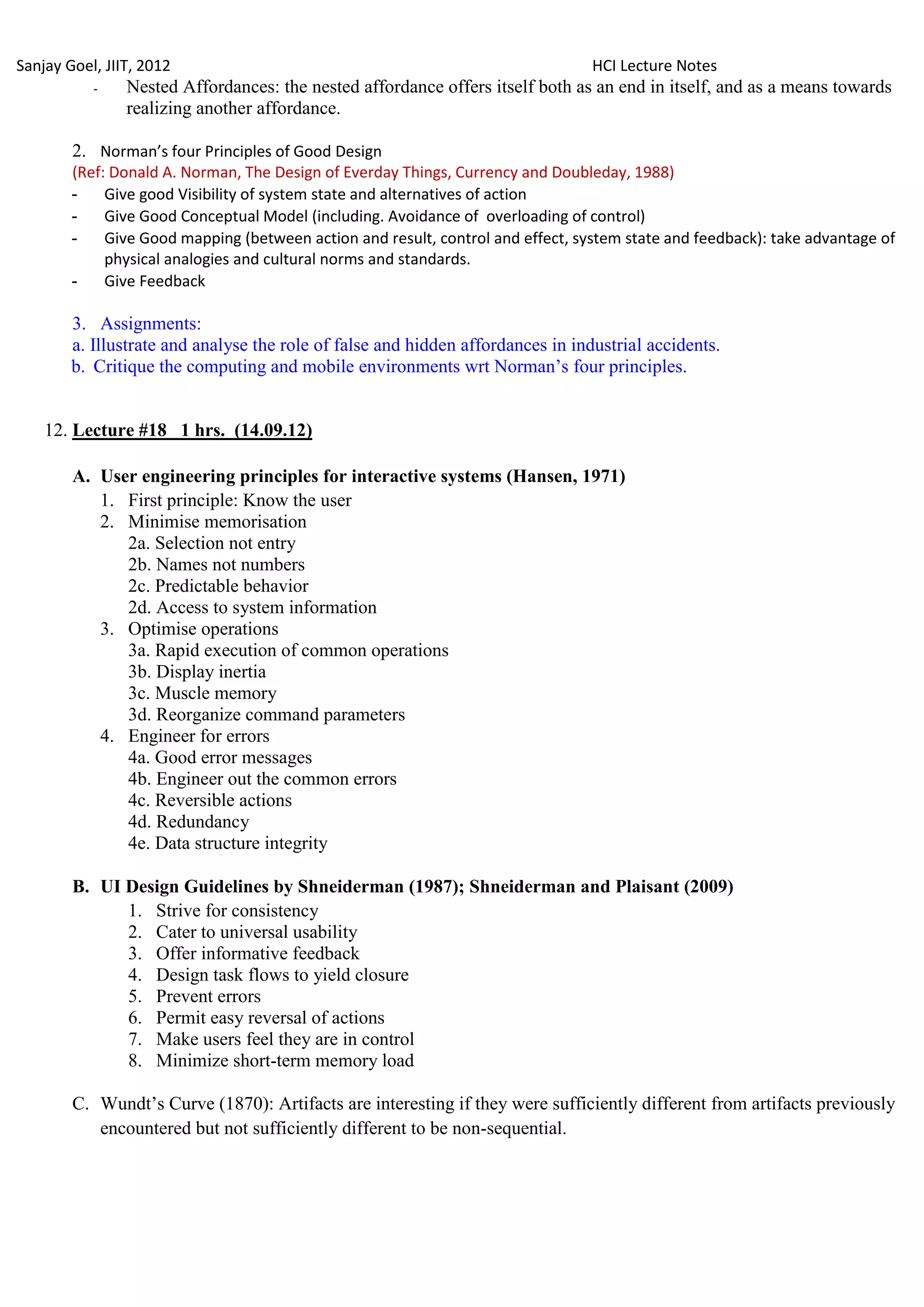 Sanjay Goel, JIIT, 2012                                                          HCI Lecture Notes
           -    Nested Affordances: the nested affordance offers itself both as an end in itself, and as a means towards
                realizing another affordance.

        2. Norman’s four Principles of Good Design
        (Ref: Donald A. Norman, The Design of Everday Things, Currency and Doubleday, 1988)
        - Give good Visibility of system state and alternatives of action
        - Give Good Conceptual Model (including. Avoidance of overloading of control)
        - Give Good mapping (between action and result, control and effect, system state and feedback): take advantage of
             physical analogies and cultural norms and standards.
        - Give Feedback

        3. Assignments:
        a. Illustrate and analyse the role of false and hidden affordances in industrial accidents.
        b. Critique the computing and mobile environments wrt Norman‘s four principles.


    12. Lecture #18 1 hrs. (14.09.12)

        A. User engineering principles for interactive systems (Hansen, 1971)
           1. First principle: Know the user
           2. Minimise memorisation
              2a. Selection not entry
              2b. Names not numbers
              2c. Predictable behavior
              2d. Access to system information
           3. Optimise operations
              3a. Rapid execution of common operations
              3b. Display inertia
              3c. Muscle memory
              3d. Reorganize command parameters
           4. Engineer for errors
              4a. Good error messages
              4b. Engineer out the common errors
              4c. Reversible actions
              4d. Redundancy
              4e. Data structure integrity

        B. UI Design Guidelines by Shneiderman (1987); Shneiderman and Plaisant (2009)
              1. Strive for consistency
              2. Cater to universal usability
              3. Offer informative feedback
              4. Design task flows to yield closure
              5. Prevent errors
              6. Permit easy reversal of actions
              7. Make users feel they are in control
              8. Minimize short-term memory load

        C. Wundt‘s Curve (1870): Artifacts are interesting if they were sufficiently different from artifacts previously
           encountered but not sufficiently different to be non-sequential.
 