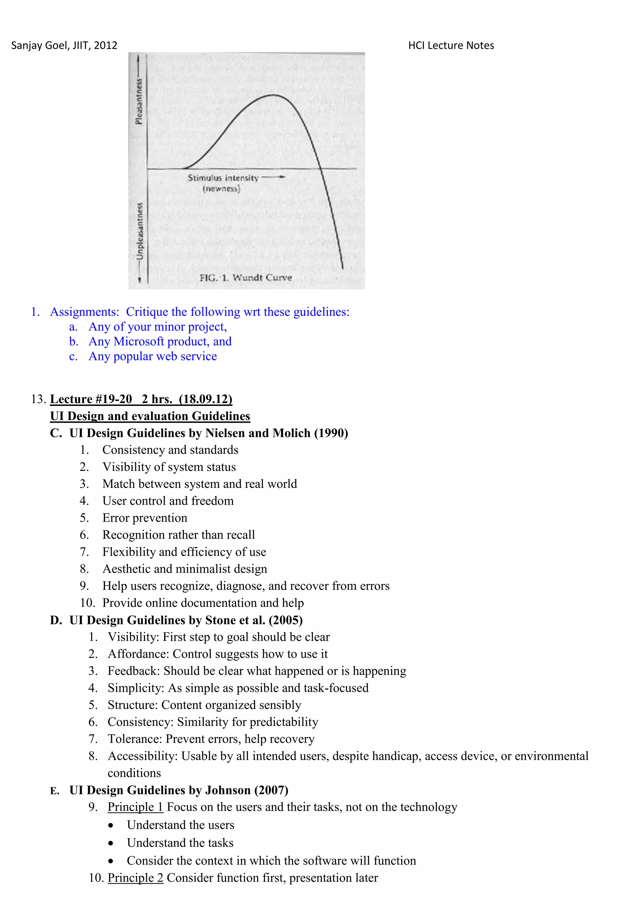 Sanjay Goel, JIIT, 2012                                                      HCI Lecture Notes




    1. Assignments: Critique the following wrt these guidelines:
          a. Any of your minor project,
          b. Any Microsoft product, and
          c. Any popular web service


    13. Lecture #19-20 2 hrs. (18.09.12)
        UI Design and evaluation Guidelines
        C. UI Design Guidelines by Nielsen and Molich (1990)
             1. Consistency and standards
             2. Visibility of system status
             3. Match between system and real world
             4. User control and freedom
             5. Error prevention
             6. Recognition rather than recall
             7. Flexibility and efficiency of use
             8. Aesthetic and minimalist design
             9. Help users recognize, diagnose, and recover from errors
             10. Provide online documentation and help
        D. UI Design Guidelines by Stone et al. (2005)
               1. Visibility: First step to goal should be clear
               2. Affordance: Control suggests how to use it
               3. Feedback: Should be clear what happened or is happening
               4. Simplicity: As simple as possible and task-focused
               5. Structure: Content organized sensibly
               6. Consistency: Similarity for predictability
               7. Tolerance: Prevent errors, help recovery
               8. Accessibility: Usable by all intended users, despite handicap, access device, or environmental
                   conditions
        E. UI Design Guidelines by Johnson (2007)
               9. Principle 1 Focus on the users and their tasks, not on the technology
                    Understand the users
                    Understand the tasks
                    Consider the context in which the software will function
               10. Principle 2 Consider function first, presentation later
 