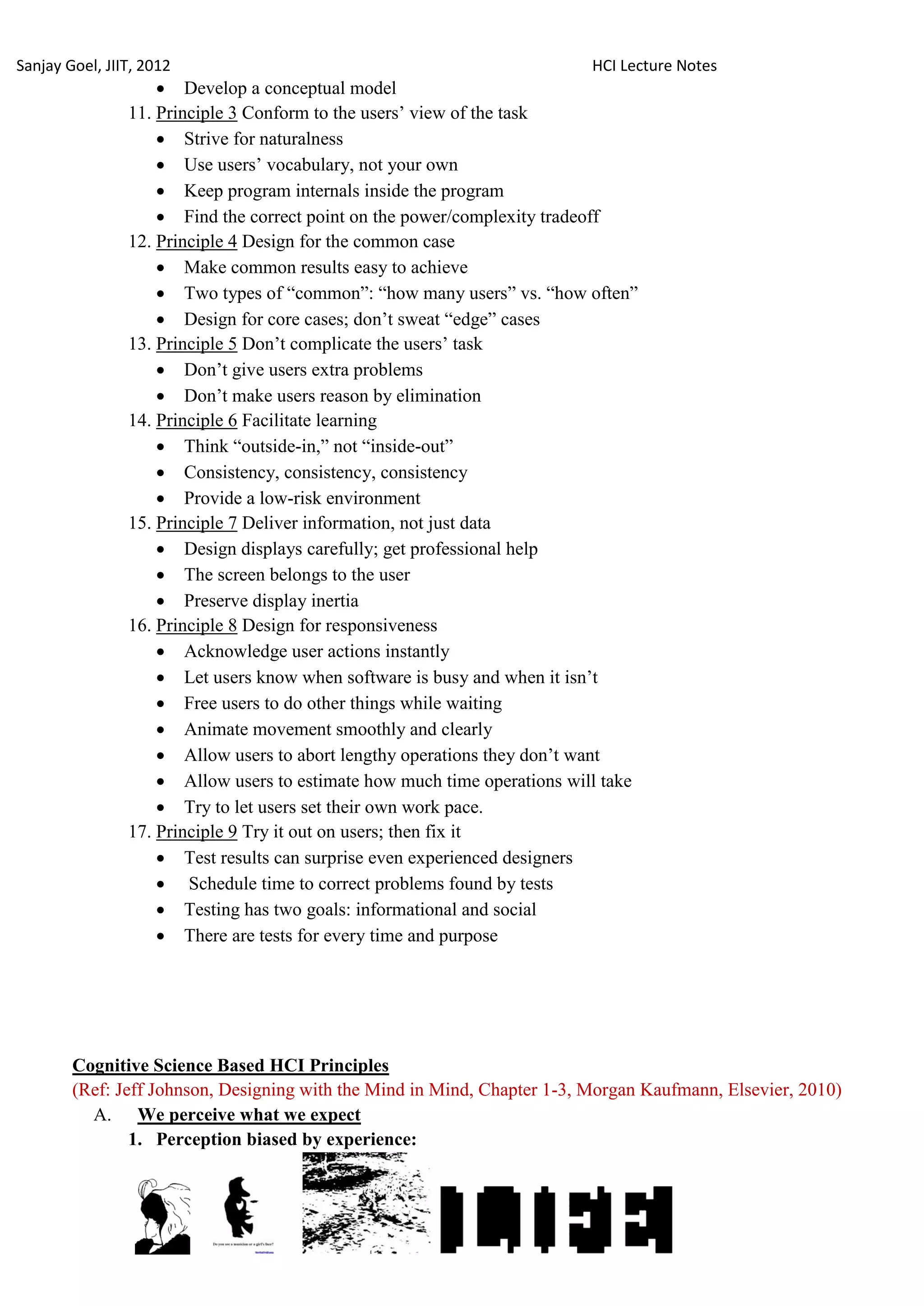 Sanjay Goel, JIIT, 2012                                                   HCI Lecture Notes
                     Develop a conceptual model
                11. Principle 3 Conform to the users‘ view of the task
                     Strive for naturalness
                     Use users‘ vocabulary, not your own
                     Keep program internals inside the program
                     Find the correct point on the power/complexity tradeoff
                12. Principle 4 Design for the common case
                     Make common results easy to achieve
                     Two types of ―common‖: ―how many users‖ vs. ―how often‖
                     Design for core cases; don‘t sweat ―edge‖ cases
                13. Principle 5 Don‘t complicate the users‘ task
                     Don‘t give users extra problems
                     Don‘t make users reason by elimination
                14. Principle 6 Facilitate learning
                     Think ―outside-in,‖ not ―inside-out‖
                     Consistency, consistency, consistency
                     Provide a low-risk environment
                15. Principle 7 Deliver information, not just data
                     Design displays carefully; get professional help
                     The screen belongs to the user
                     Preserve display inertia
                16. Principle 8 Design for responsiveness
                     Acknowledge user actions instantly
                     Let users know when software is busy and when it isn‘t
                     Free users to do other things while waiting
                     Animate movement smoothly and clearly
                     Allow users to abort lengthy operations they don‘t want
                     Allow users to estimate how much time operations will take
                     Try to let users set their own work pace.
                17. Principle 9 Try it out on users; then fix it
                     Test results can surprise even experienced designers
                     Schedule time to correct problems found by tests
                     Testing has two goals: informational and social
                     There are tests for every time and purpose




        Cognitive Science Based HCI Principles
        (Ref: Jeff Johnson, Designing with the Mind in Mind, Chapter 1-3, Morgan Kaufmann, Elsevier, 2010)
          A. We perceive what we expect
                1. Perception biased by experience:
 