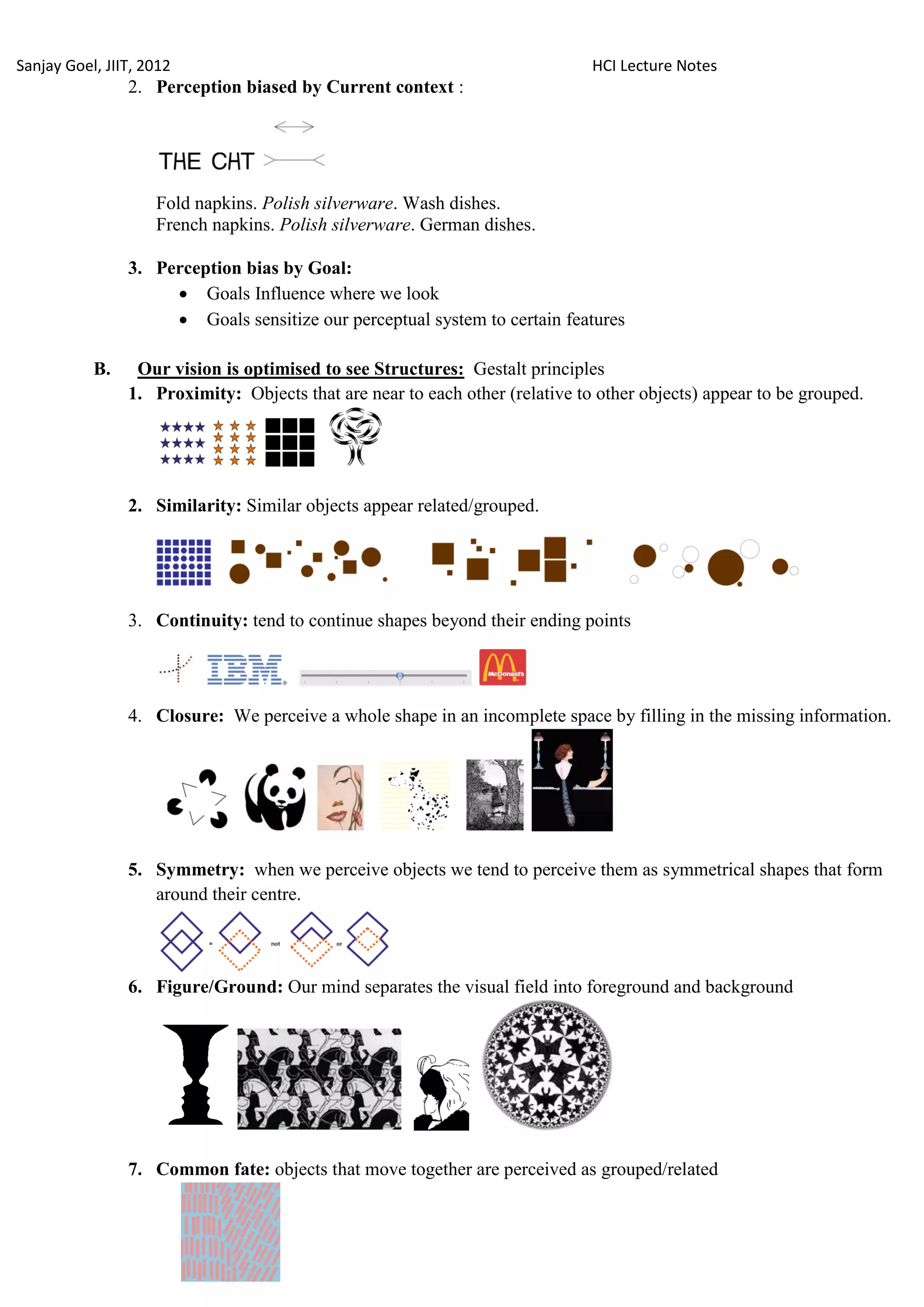 Sanjay Goel, JIIT, 2012                                                       HCI Lecture Notes
                2. Perception biased by Current context :




                    Fold napkins. Polish silverware. Wash dishes.
                    French napkins. Polish silverware. German dishes.

                3. Perception bias by Goal:
                      Goals Influence where we look
                      Goals sensitize our perceptual system to certain features

           B.    Our vision is optimised to see Structures: Gestalt principles
                1. Proximity: Objects that are near to each other (relative to other objects) appear to be grouped.




                2. Similarity: Similar objects appear related/grouped.




                3. Continuity: tend to continue shapes beyond their ending points




                4. Closure: We perceive a whole shape in an incomplete space by filling in the missing information.




                5. Symmetry: when we perceive objects we tend to perceive them as symmetrical shapes that form
                   around their centre.



                6. Figure/Ground: Our mind separates the visual field into foreground and background




                7. Common fate: objects that move together are perceived as grouped/related
 