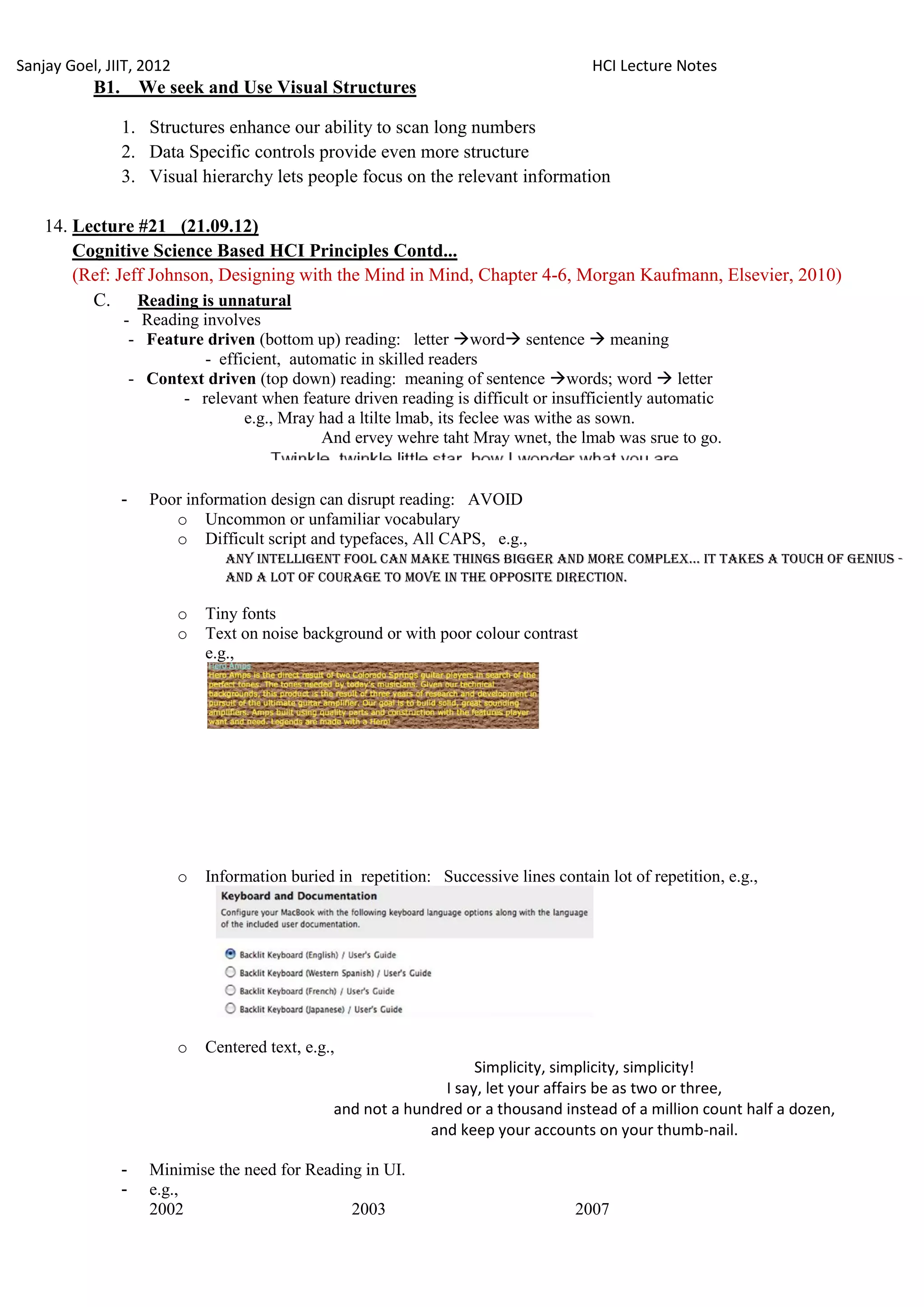 Sanjay Goel, JIIT, 2012                                                                 HCI Lecture Notes
           B1.       We seek and Use Visual Structures

                 1. Structures enhance our ability to scan long numbers
                 2. Data Specific controls provide even more structure
                 3. Visual hierarchy lets people focus on the relevant information

    14. Lecture #21 (21.09.12)
        Cognitive Science Based HCI Principles Contd...
        (Ref: Jeff Johnson, Designing with the Mind in Mind, Chapter 4-6, Morgan Kaufmann, Elsevier, 2010)
          C. Reading is unnatural
                 - Reading involves
                  - Feature driven (bottom up) reading: letter word sentence  meaning
                            - efficient, automatic in skilled readers
                  - Context driven (top down) reading: meaning of sentence words; word  letter
                         - relevant when feature driven reading is difficult or insufficiently automatic
                                  e.g., Mray had a ltilte lmab, its feclee was withe as sown.
                                             And ervey wehre taht Mray wnet, the lmab was srue to go.


                 -    Poor information design can disrupt reading: AVOID
                         o Uncommon or unfamiliar vocabulary
                         o Difficult script and typefaces, All CAPS, e.g.,
                                 ANY INTELLIGENT FOOL CAN MAKE THINGS BIGGER AND MORE COMPLEX... IT TAKES A TOUCH OF GENIUS -
                                 AND A LOT OF COURAGE TO MOVE IN THE OPPOSITE DIRECTION.

                          o   Tiny fonts
                          o   Text on noise background or with poor colour contrast
                              e.g.,




                          o   Information buried in repetition: Successive lines contain lot of repetition, e.g.,




                          o   Centered text, e.g.,
                                                                     Simplicity, simplicity, simplicity!
                                                                I say, let your affairs be as two or three,
                                                 and not a hundred or a thousand instead of a million count half a dozen,
                                                              and keep your accounts on your thumb-nail.

                 -    Minimise the need for Reading in UI.
                 -    e.g.,
                      2002                        2003                               2007
 