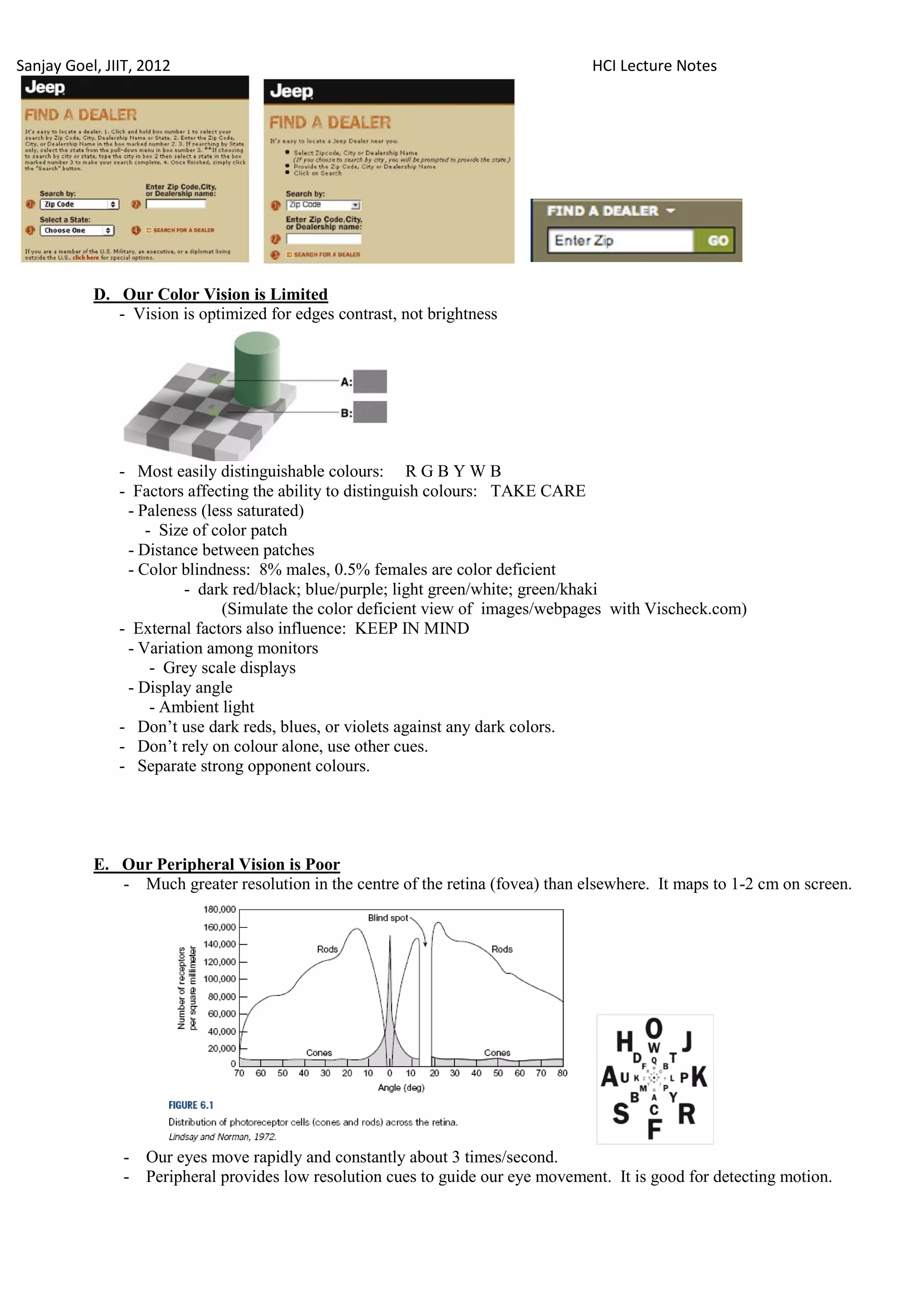 Sanjay Goel, JIIT, 2012                                                           HCI Lecture Notes




           D. Our Color Vision is Limited
              - Vision is optimized for edges contrast, not brightness




               - Most easily distinguishable colours: R G B Y W B
               - Factors affecting the ability to distinguish colours: TAKE CARE
                - Paleness (less saturated)
                   - Size of color patch
                - Distance between patches
                - Color blindness: 8% males, 0.5% females are color deficient
                         - dark red/black; blue/purple; light green/white; green/khaki
                              (Simulate the color deficient view of images/webpages with Vischeck.com)
               - External factors also influence: KEEP IN MIND
                - Variation among monitors
                    - Grey scale displays
                - Display angle
                    - Ambient light
               - Don‘t use dark reds, blues, or violets against any dark colors.
               - Don‘t rely on colour alone, use other cues.
               - Separate strong opponent colours.




           E. Our Peripheral Vision is Poor
              - Much greater resolution in the centre of the retina (fovea) than elsewhere. It maps to 1-2 cm on screen.




               - Our eyes move rapidly and constantly about 3 times/second.
               - Peripheral provides low resolution cues to guide our eye movement. It is good for detecting motion.
 