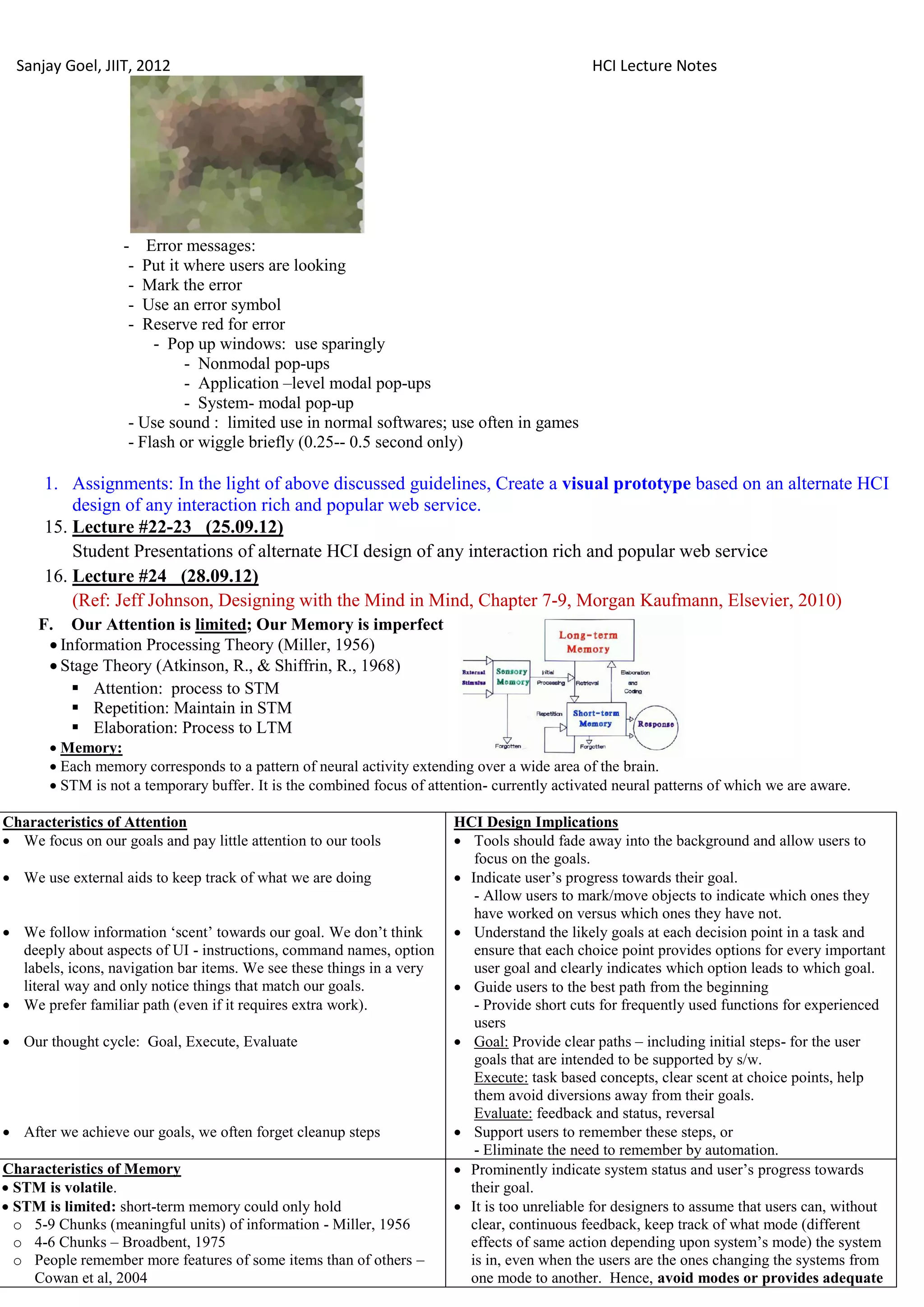 Sanjay Goel, JIIT, 2012                                                                      HCI Lecture Notes




                   -   Error messages:
                    - Put it where users are looking
                    - Mark the error
                    - Use an error symbol
                    - Reserve red for error
                        - Pop up windows: use sparingly
                             - Nonmodal pop-ups
                             - Application –level modal pop-ups
                             - System- modal pop-up
                    - Use sound : limited use in normal softwares; use often in games
                    - Flash or wiggle briefly (0.25-- 0.5 second only)

      1. Assignments: In the light of above discussed guidelines, Create a visual prototype based on an alternate HCI
          design of any interaction rich and popular web service.
      15. Lecture #22-23 (25.09.12)
          Student Presentations of alternate HCI design of any interaction rich and popular web service
      16. Lecture #24 (28.09.12)
          (Ref: Jeff Johnson, Designing with the Mind in Mind, Chapter 7-9, Morgan Kaufmann, Elsevier, 2010)
     F. Our Attention is limited; Our Memory is imperfect
       Information Processing Theory (Miller, 1956)
       Stage Theory (Atkinson, R., & Shiffrin, R., 1968)
           Attention: process to STM
           Repetition: Maintain in STM
           Elaboration: Process to LTM
        Memory:
        Each memory corresponds to a pattern of neural activity extending over a wide area of the brain.
        STM is not a temporary buffer. It is the combined focus of attention- currently activated neural patterns of which we are aware.

Characteristics of Attention                                            HCI Design Implications
 We focus on our goals and pay little attention to our tools            Tools should fade away into the background and allow users to
                                                                           focus on the goals.
 We use external aids to keep track of what we are doing                Indicate user‘s progress towards their goal.
                                                                           - Allow users to mark/move objects to indicate which ones they
                                                                           have worked on versus which ones they have not.
 We follow information ‗scent‘ towards our goal. We don‘t think         Understand the likely goals at each decision point in a task and
  deeply about aspects of UI - instructions, command names, option         ensure that each choice point provides options for every important
  labels, icons, navigation bar items. We see these things in a very       user goal and clearly indicates which option leads to which goal.
  literal way and only notice things that match our goals.               Guide users to the best path from the beginning
 We prefer familiar path (even if it requires extra work).                - Provide short cuts for frequently used functions for experienced
                                                                           users
 Our thought cycle: Goal, Execute, Evaluate                             Goal: Provide clear paths – including initial steps- for the user
                                                                           goals that are intended to be supported by s/w.
                                                                           Execute: task based concepts, clear scent at choice points, help
                                                                           them avoid diversions away from their goals.
                                                                           Evaluate: feedback and status, reversal
 After we achieve our goals, we often forget cleanup steps              Support users to remember these steps, or
                                                                           - Eliminate the need to remember by automation.
Characteristics of Memory                                                Prominently indicate system status and user‘s progress towards
 STM is volatile.                                                        their goal.
 STM is limited: short-term memory could only hold                      It is too unreliable for designers to assume that users can, without
  o 5-9 Chunks (meaningful units) of information - Miller, 1956           clear, continuous feedback, keep track of what mode (different
  o 4-6 Chunks – Broadbent, 1975                                          effects of same action depending upon system‘s mode) the system
  o People remember more features of some items than of others –          is in, even when the users are the ones changing the systems from
    Cowan et al, 2004                                                     one mode to another. Hence, avoid modes or provides adequate
 