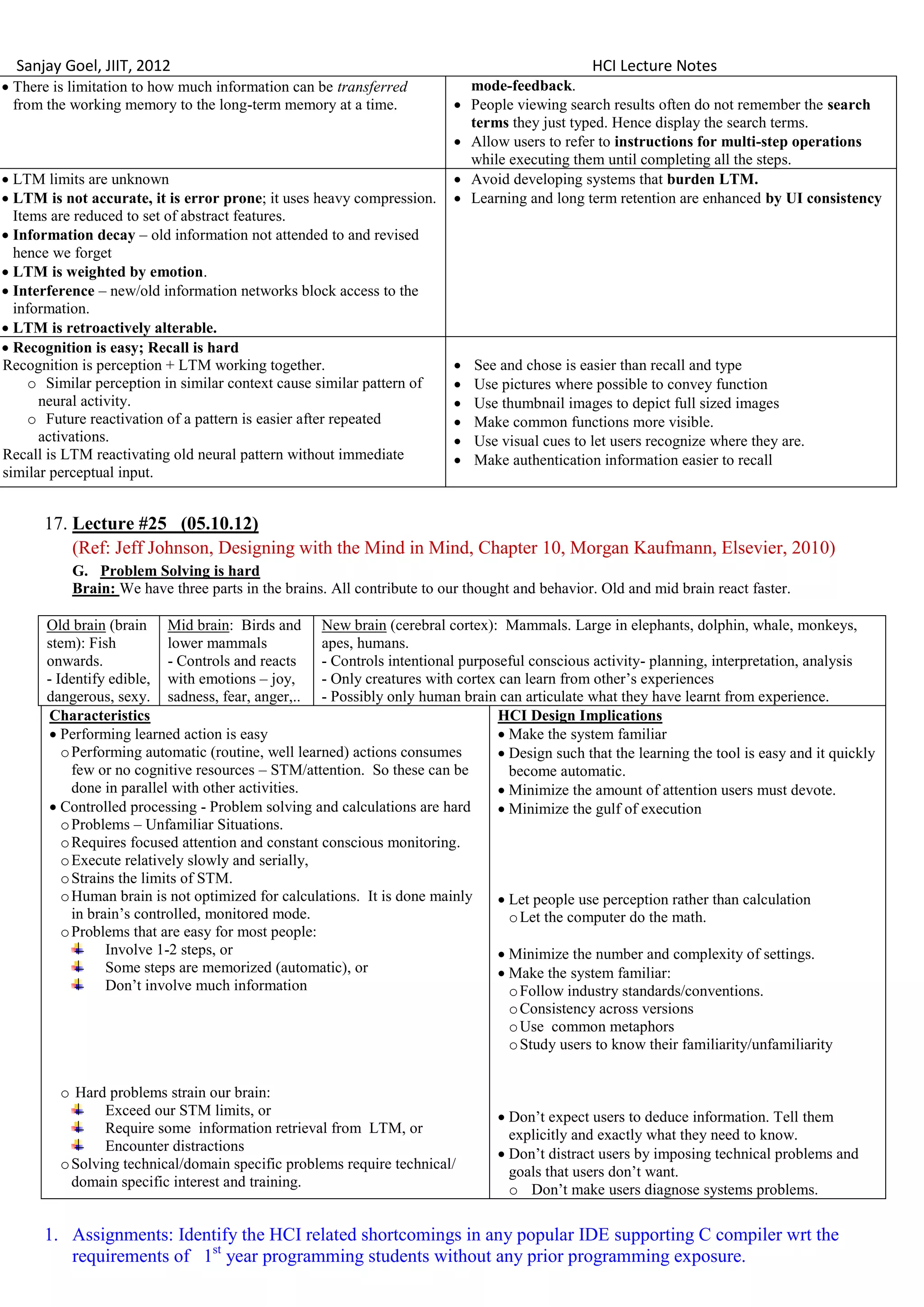 Sanjay Goel, JIIT, 2012                                                                        HCI Lecture Notes
 There is limitation to how much information can be transferred              mode-feedback.
  from the working memory to the long-term memory at a time.                 People viewing search results often do not remember the search
                                                                              terms they just typed. Hence display the search terms.
                                                                             Allow users to refer to instructions for multi-step operations
                                                                              while executing them until completing all the steps.
 LTM limits are unknown                                                     Avoid developing systems that burden LTM.
 LTM is not accurate, it is error prone; it uses heavy compression.         Learning and long term retention are enhanced by UI consistency
  Items are reduced to set of abstract features.
 Information decay – old information not attended to and revised
  hence we forget
 LTM is weighted by emotion.
 Interference – new/old information networks block access to the
  information.
 LTM is retroactively alterable.
 Recognition is easy; Recall is hard
Recognition is perception + LTM working together.                            See and chose is easier than recall and type
     o Similar perception in similar context cause similar pattern of        Use pictures where possible to convey function
      neural activity.                                                       Use thumbnail images to depict full sized images
     o Future reactivation of a pattern is easier after repeated             Make common functions more visible.
      activations.                                                           Use visual cues to let users recognize where they are.
Recall is LTM reactivating old neural pattern without immediate              Make authentication information easier to recall
similar perceptual input.


      17. Lecture #25 (05.10.12)
          (Ref: Jeff Johnson, Designing with the Mind in Mind, Chapter 10, Morgan Kaufmann, Elsevier, 2010)
           G. Problem Solving is hard
           Brain: We have three parts in the brains. All contribute to our thought and behavior. Old and mid brain react faster.

       Old brain (brain Mid brain: Birds and New brain (cerebral cortex): Mammals. Large in elephants, dolphin, whale, monkeys,
       stem): Fish          lower mammals           apes, humans.
       onwards.             - Controls and reacts   - Controls intentional purposeful conscious activity- planning, interpretation, analysis
       - Identify edible, with emotions – joy,      - Only creatures with cortex can learn from other‘s experiences
       dangerous, sexy. sadness, fear, anger,.. - Possibly only human brain can articulate what they have learnt from experience.
        Characteristics                                                          HCI Design Implications
         Performing learned action is easy                                       Make the system familiar
          o Performing automatic (routine, well learned) actions consumes         Design such that the learning the tool is easy and it quickly
            few or no cognitive resources – STM/attention. So these can be         become automatic.
            done in parallel with other activities.                               Minimize the amount of attention users must devote.
         Controlled processing - Problem solving and calculations are hard       Minimize the gulf of execution
          o Problems – Unfamiliar Situations.
          o Requires focused attention and constant conscious monitoring.
          o Execute relatively slowly and serially,
          o Strains the limits of STM.
          o Human brain is not optimized for calculations. It is done mainly      Let people use perception rather than calculation
            in brain‘s controlled, monitored mode.                                 o Let the computer do the math.
          o Problems that are easy for most people:
                  Involve 1-2 steps, or                                           Minimize the number and complexity of settings.
                  Some steps are memorized (automatic), or                        Make the system familiar:
                  Don‘t involve much information                                   o Follow industry standards/conventions.
                                                                                   o Consistency across versions
                                                                                   o Use common metaphors
                                                                                   o Study users to know their familiarity/unfamiliarity


         o Hard problems strain our brain:
                Exceed our STM limits, or                                          Don‘t expect users to deduce information. Tell them
                Require some information retrieval from LTM, or                     explicitly and exactly what they need to know.
                Encounter distractions
                                                                                   Don‘t distract users by imposing technical problems and
         o Solving technical/domain specific problems require technical/
                                                                                    goals that users don‘t want.
           domain specific interest and training.
                                                                                    o Don‘t make users diagnose systems problems.

      1. Assignments: Identify the HCI related shortcomings in any popular IDE supporting C compiler wrt the
         requirements of 1st year programming students without any prior programming exposure.
 