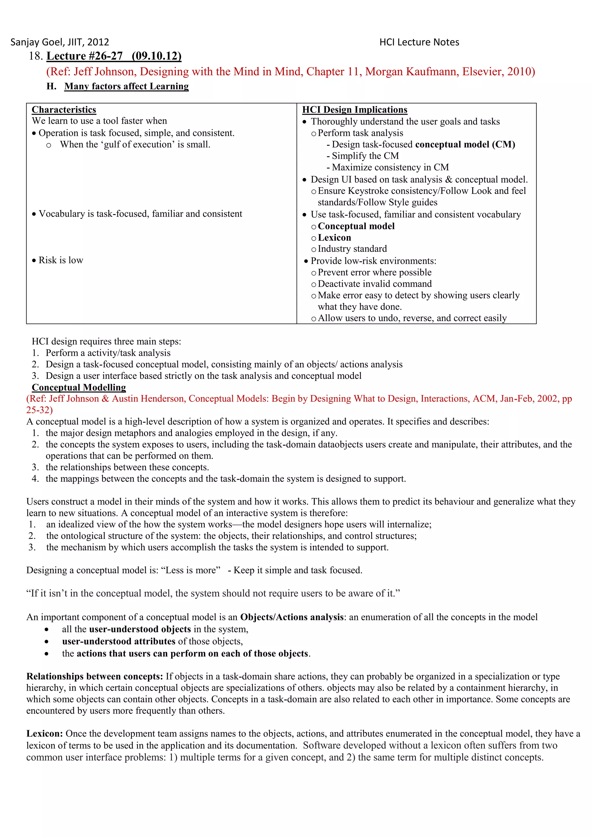 Sanjay Goel, JIIT, 2012                                                                     HCI Lecture Notes
    18. Lecture #26-27 (09.10.12)
        (Ref: Jeff Johnson, Designing with the Mind in Mind, Chapter 11, Morgan Kaufmann, Elsevier, 2010)
        H. Many factors affect Learning

    Characteristics                                                     HCI Design Implications
    We learn to use a tool faster when                                   Thoroughly understand the user goals and tasks
     Operation is task focused, simple, and consistent.                  o Perform task analysis
       o When the ‗gulf of execution‘ is small.                               - Design task-focused conceptual model (CM)
                                                                              - Simplify the CM
                                                                              - Maximize consistency in CM
                                                                         Design UI based on task analysis & conceptual model.
                                                                          o Ensure Keystroke consistency/Follow Look and feel
                                                                            standards/Follow Style guides
     Vocabulary is task-focused, familiar and consistent                Use task-focused, familiar and consistent vocabulary
                                                                          o Conceptual model
                                                                          o Lexicon
                                                                          o Industry standard
     Risk is low                                                        Provide low-risk environments:
                                                                          o Prevent error where possible
                                                                          o Deactivate invalid command
                                                                          o Make error easy to detect by showing users clearly
                                                                            what they have done.
                                                                          o Allow users to undo, reverse, and correct easily

    HCI design requires three main steps:
    1. Perform a activity/task analysis
    2. Design a task-focused conceptual model, consisting mainly of an objects/ actions analysis
    3. Design a user interface based strictly on the task analysis and conceptual model
    Conceptual Modelling
   (Ref: Jeff Johnson & Austin Henderson, Conceptual Models: Begin by Designing What to Design, Interactions, ACM, Jan-Feb, 2002, pp
   25-32)
   A conceptual model is a high-level description of how a system is organized and operates. It specifies and describes:
    1. the major design metaphors and analogies employed in the design, if any.
    2. the concepts the system exposes to users, including the task-domain dataobjects users create and manipulate, their attributes, and the
        operations that can be performed on them.
    3. the relationships between these concepts.
    4. the mappings between the concepts and the task-domain the system is designed to support.

   Users construct a model in their minds of the system and how it works. This allows them to predict its behaviour and generalize what they
   learn to new situations. A conceptual model of an interactive system is therefore:
    1. an idealized view of the how the system works—the model designers hope users will internalize;
    2. the ontological structure of the system: the objects, their relationships, and control structures;
    3. the mechanism by which users accomplish the tasks the system is intended to support.

   Designing a conceptual model is: ―Less is more‖ - Keep it simple and task focused.

   ―If it isn‘t in the conceptual model, the system should not require users to be aware of it.‖

   An important component of a conceptual model is an Objects/Actions analysis: an enumeration of all the concepts in the model
        all the user-understood objects in the system,
        user-understood attributes of those objects,
        the actions that users can perform on each of those objects.

   Relationships between concepts: If objects in a task-domain share actions, they can probably be organized in a specialization or type
   hierarchy, in which certain conceptual objects are specializations of others. objects may also be related by a containment hierarchy, in
   which some objects can contain other objects. Concepts in a task-domain are also related to each other in importance. Some concepts are
   encountered by users more frequently than others.

   Lexicon: Once the development team assigns names to the objects, actions, and attributes enumerated in the conceptual model, they have a
   lexicon of terms to be used in the application and its documentation. Software developed without a lexicon often suffers from two
   common user interface problems: 1) multiple terms for a given concept, and 2) the same term for multiple distinct concepts.
 