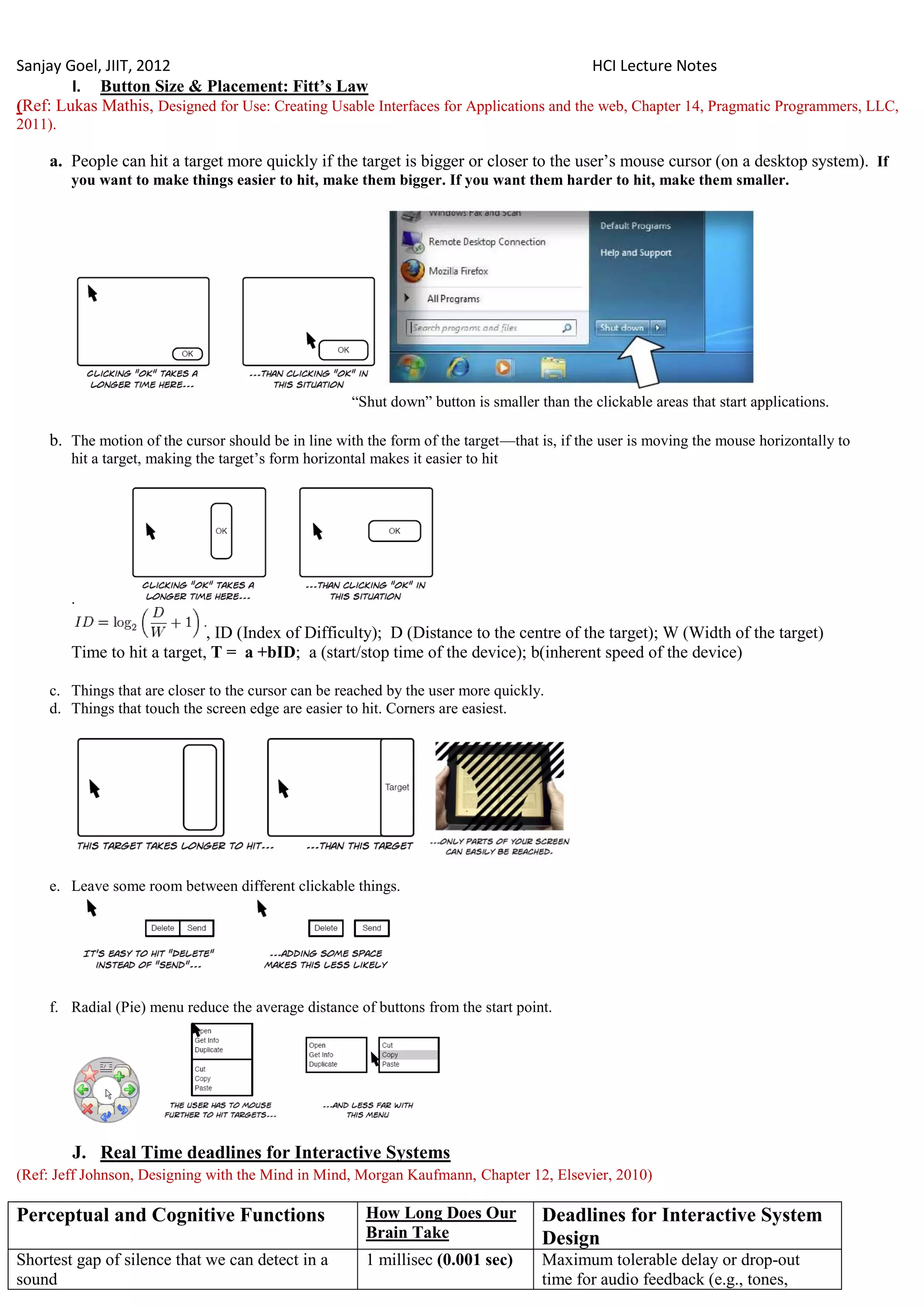 Sanjay Goel, JIIT, 2012                                                                  HCI Lecture Notes
        I. Button Size & Placement: Fitt‟s Law
(Ref: Lukas Mathis, Designed for Use: Creating Usable Interfaces for Applications and the web, Chapter 14, Pragmatic Programmers, LLC,
2011).

     a. People can hit a target more quickly if the target is bigger or closer to the user‘s mouse cursor (on a desktop system). If
         you want to make things easier to hit, make them bigger. If you want them harder to hit, make them smaller.




                                                        ―Shut down‖ button is smaller than the clickable areas that start applications.

     b. The motion of the cursor should be in line with the form of the target—that is, if the user is moving the mouse horizontally to
         hit a target, making the target‘s form horizontal makes it easier to hit




         .

                              , ID (Index of Difficulty); D (Distance to the centre of the target); W (Width of the target)
         Time to hit a target, T = a +bID; a (start/stop time of the device); b(inherent speed of the device)

     c. Things that are closer to the cursor can be reached by the user more quickly.
     d. Things that touch the screen edge are easier to hit. Corners are easiest.




     e. Leave some room between different clickable things.




     f. Radial (Pie) menu reduce the average distance of buttons from the start point.




         J. Real Time deadlines for Interactive Systems
(Ref: Jeff Johnson, Designing with the Mind in Mind, Morgan Kaufmann, Chapter 12, Elsevier, 2010)

Perceptual and Cognitive Functions                        How Long Does Our            Deadlines for Interactive System
                                                          Brain Take                   Design
Shortest gap of silence that we can detect in a           1 millisec (0.001 sec)       Maximum tolerable delay or drop-out
sound                                                                                  time for audio feedback (e.g., tones,
 