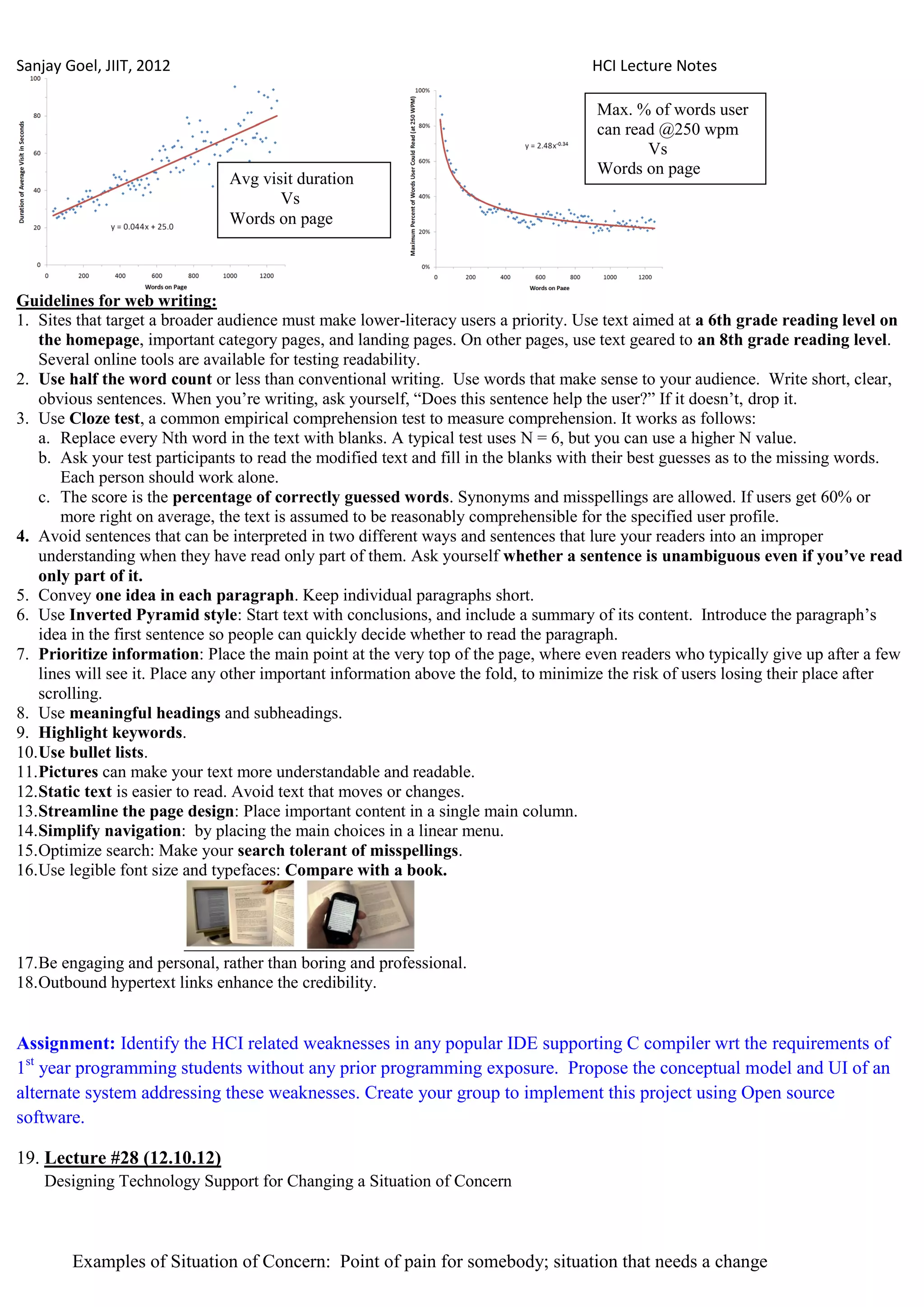 Sanjay Goel, JIIT, 2012                                                              HCI Lecture Notes

                                                                                     Max. % of words user
                                                                                     can read @250 wpm
                                                                                            Vs
                                                                                     Words on page
                               Avg visit duration
                                      Vs
                               Words on page



Guidelines for web writing:
1. Sites that target a broader audience must make lower-literacy users a priority. Use text aimed at a 6th grade reading level on
    the homepage, important category pages, and landing pages. On other pages, use text geared to an 8th grade reading level.
    Several online tools are available for testing readability.
2. Use half the word count or less than conventional writing. Use words that make sense to your audience. Write short, clear,
    obvious sentences. When you‘re writing, ask yourself, ―Does this sentence help the user?‖ If it doesn‘t, drop it.
3. Use Cloze test, a common empirical comprehension test to measure comprehension. It works as follows:
    a. Replace every Nth word in the text with blanks. A typical test uses N = 6, but you can use a higher N value.
    b. Ask your test participants to read the modified text and fill in the blanks with their best guesses as to the missing words.
        Each person should work alone.
    c. The score is the percentage of correctly guessed words. Synonyms and misspellings are allowed. If users get 60% or
        more right on average, the text is assumed to be reasonably comprehensible for the specified user profile.
4. Avoid sentences that can be interpreted in two different ways and sentences that lure your readers into an improper
    understanding when they have read only part of them. Ask yourself whether a sentence is unambiguous even if you‟ve read
    only part of it.
5. Convey one idea in each paragraph. Keep individual paragraphs short.
6. Use Inverted Pyramid style: Start text with conclusions, and include a summary of its content. Introduce the paragraph‘s
    idea in the first sentence so people can quickly decide whether to read the paragraph.
7. Prioritize information: Place the main point at the very top of the page, where even readers who typically give up after a few
    lines will see it. Place any other important information above the fold, to minimize the risk of users losing their place after
    scrolling.
8. Use meaningful headings and subheadings.
9. Highlight keywords.
10. Use bullet lists.
11. Pictures can make your text more understandable and readable.
12. Static text is easier to read. Avoid text that moves or changes.
13. Streamline the page design: Place important content in a single main column.
14. Simplify navigation: by placing the main choices in a linear menu.
15. Optimize search: Make your search tolerant of misspellings.
16. Use legible font size and typefaces: Compare with a book.




17. Be engaging and personal, rather than boring and professional.
18. Outbound hypertext links enhance the credibility.


Assignment: Identify the HCI related weaknesses in any popular IDE supporting C compiler wrt the requirements of
1st year programming students without any prior programming exposure. Propose the conceptual model and UI of an
alternate system addressing these weaknesses. Create your group to implement this project using Open source
software.

19. Lecture #28 (12.10.12)
    Designing Technology Support for Changing a Situation of Concern



        Examples of Situation of Concern: Point of pain for somebody; situation that needs a change
 