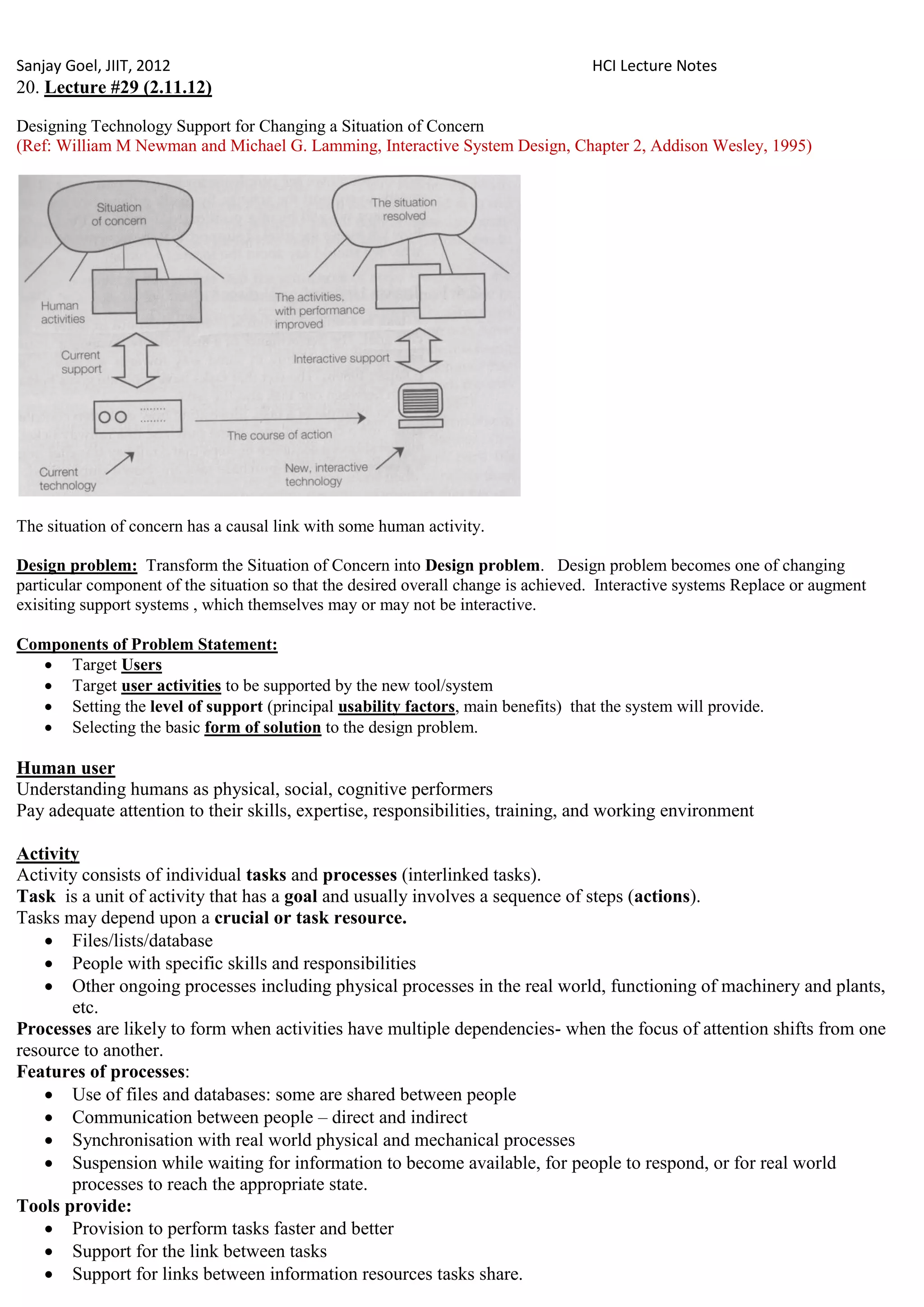 Sanjay Goel, JIIT, 2012                                                             HCI Lecture Notes
20. Lecture #29 (2.11.12)

Designing Technology Support for Changing a Situation of Concern
(Ref: William M Newman and Michael G. Lamming, Interactive System Design, Chapter 2, Addison Wesley, 1995)




The situation of concern has a causal link with some human activity.

Design problem: Transform the Situation of Concern into Design problem. Design problem becomes one of changing
particular component of the situation so that the desired overall change is achieved. Interactive systems Replace or augment
exisiting support systems , which themselves may or may not be interactive.

Components of Problem Statement:
   Target Users
   Target user activities to be supported by the new tool/system
   Setting the level of support (principal usability factors, main benefits) that the system will provide.
   Selecting the basic form of solution to the design problem.

Human user
Understanding humans as physical, social, cognitive performers
Pay adequate attention to their skills, expertise, responsibilities, training, and working environment

Activity
Activity consists of individual tasks and processes (interlinked tasks).
Task is a unit of activity that has a goal and usually involves a sequence of steps (actions).
Tasks may depend upon a crucial or task resource.
     Files/lists/database
     People with specific skills and responsibilities
     Other ongoing processes including physical processes in the real world, functioning of machinery and plants,
       etc.
Processes are likely to form when activities have multiple dependencies- when the focus of attention shifts from one
resource to another.
Features of processes:
     Use of files and databases: some are shared between people
     Communication between people – direct and indirect
     Synchronisation with real world physical and mechanical processes
     Suspension while waiting for information to become available, for people to respond, or for real world
       processes to reach the appropriate state.
Tools provide:
     Provision to perform tasks faster and better
     Support for the link between tasks
     Support for links between information resources tasks share.
 