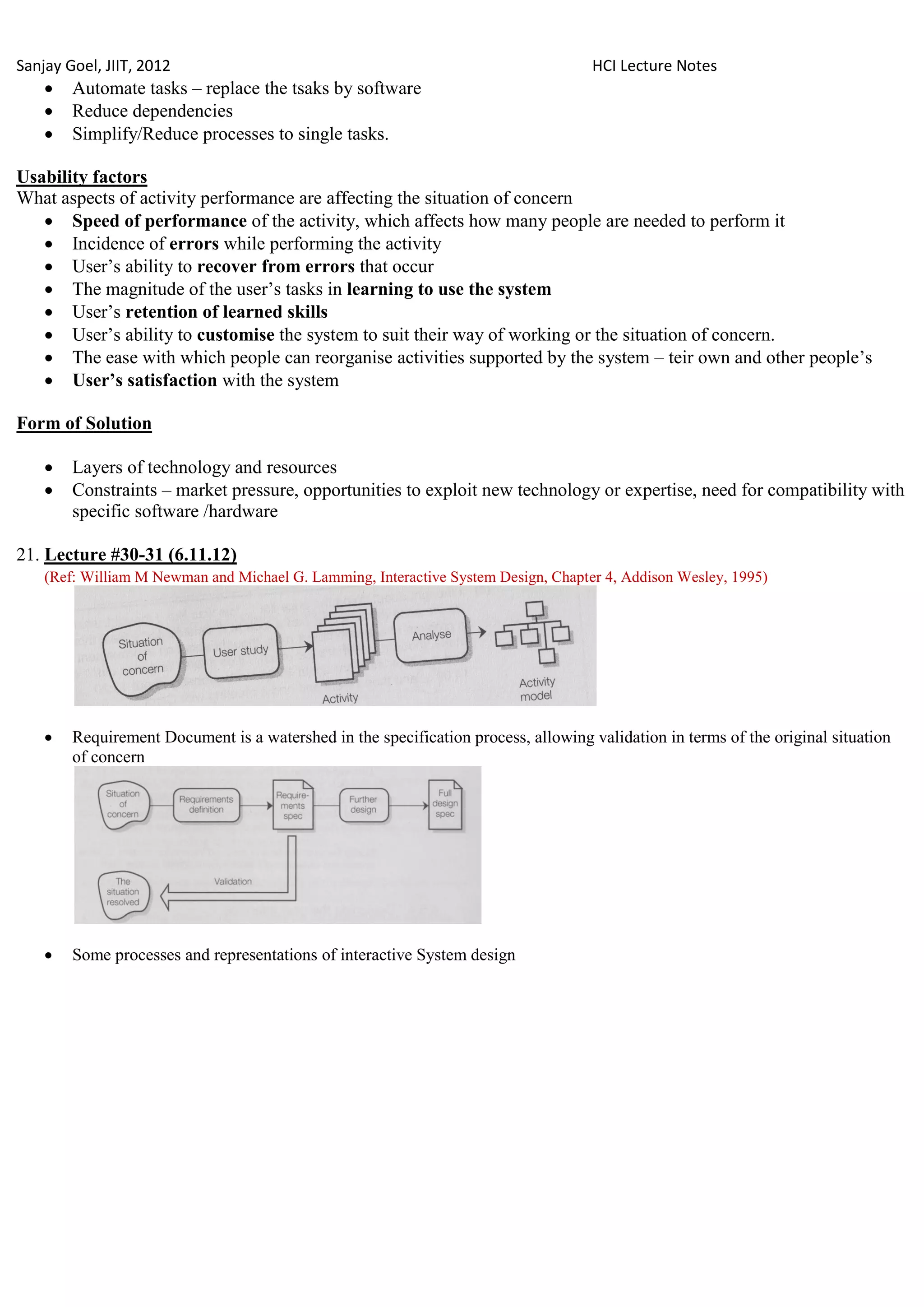Sanjay Goel, JIIT, 2012                                                             HCI Lecture Notes
       Automate tasks – replace the tsaks by software
       Reduce dependencies
       Simplify/Reduce processes to single tasks.

Usability factors
What aspects of activity performance are affecting the situation of concern
    Speed of performance of the activity, which affects how many people are needed to perform it
    Incidence of errors while performing the activity
    User‘s ability to recover from errors that occur
    The magnitude of the user‘s tasks in learning to use the system
    User‘s retention of learned skills
    User‘s ability to customise the system to suit their way of working or the situation of concern.
    The ease with which people can reorganise activities supported by the system – teir own and other people‘s
    User‟s satisfaction with the system

Form of Solution

       Layers of technology and resources
       Constraints – market pressure, opportunities to exploit new technology or expertise, need for compatibility with
        specific software /hardware

21. Lecture #30-31 (6.11.12)
    (Ref: William M Newman and Michael G. Lamming, Interactive System Design, Chapter 4, Addison Wesley, 1995)




       Requirement Document is a watershed in the specification process, allowing validation in terms of the original situation
        of concern




       Some processes and representations of interactive System design
 