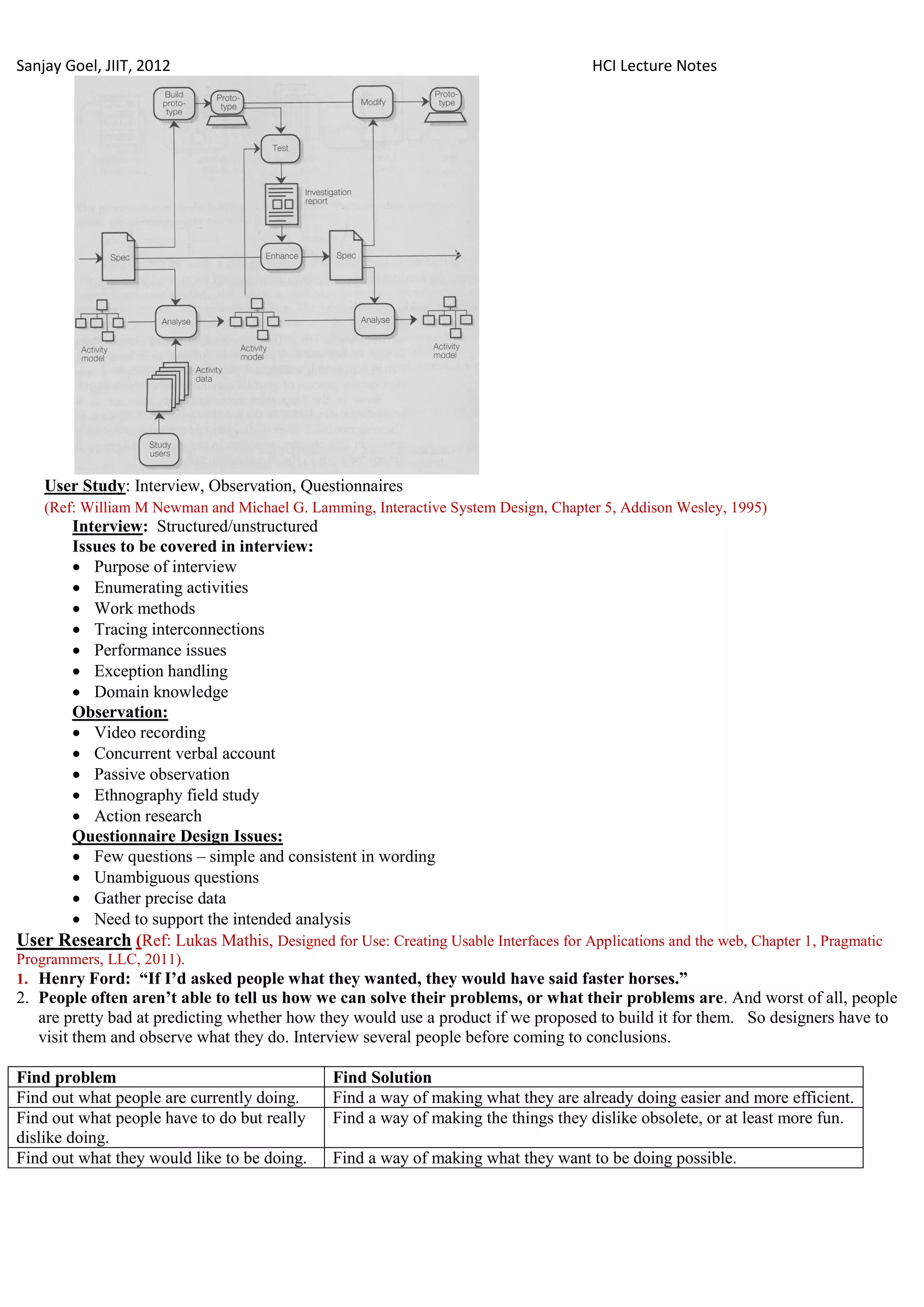 Sanjay Goel, JIIT, 2012                                                              HCI Lecture Notes




    User Study: Interview, Observation, Questionnaires
    (Ref: William M Newman and Michael G. Lamming, Interactive System Design, Chapter 5, Addison Wesley, 1995)
      Interview: Structured/unstructured
      Issues to be covered in interview:
       Purpose of interview
       Enumerating activities
       Work methods
       Tracing interconnections
       Performance issues
       Exception handling
       Domain knowledge
      Observation:
       Video recording
       Concurrent verbal account
       Passive observation
       Ethnography field study
       Action research
      Questionnaire Design Issues:
       Few questions – simple and consistent in wording
       Unambiguous questions
       Gather precise data
       Need to support the intended analysis
User Research (Ref: Lukas Mathis, Designed for Use: Creating Usable Interfaces for Applications and the web, Chapter 1, Pragmatic
Programmers, LLC, 2011).
1. Henry Ford: “If I‟d asked people what they wanted, they would have said faster horses.”
2. People often aren‟t able to tell us how we can solve their problems, or what their problems are. And worst of all, people
   are pretty bad at predicting whether how they would use a product if we proposed to build it for them. So designers have to
   visit them and observe what they do. Interview several people before coming to conclusions.

Find problem                                   Find Solution
Find out what people are currently doing.      Find a way of making what they are already doing easier and more efficient.
Find out what people have to do but really     Find a way of making the things they dislike obsolete, or at least more fun.
dislike doing.
Find out what they would like to be doing.     Find a way of making what they want to be doing possible.
 