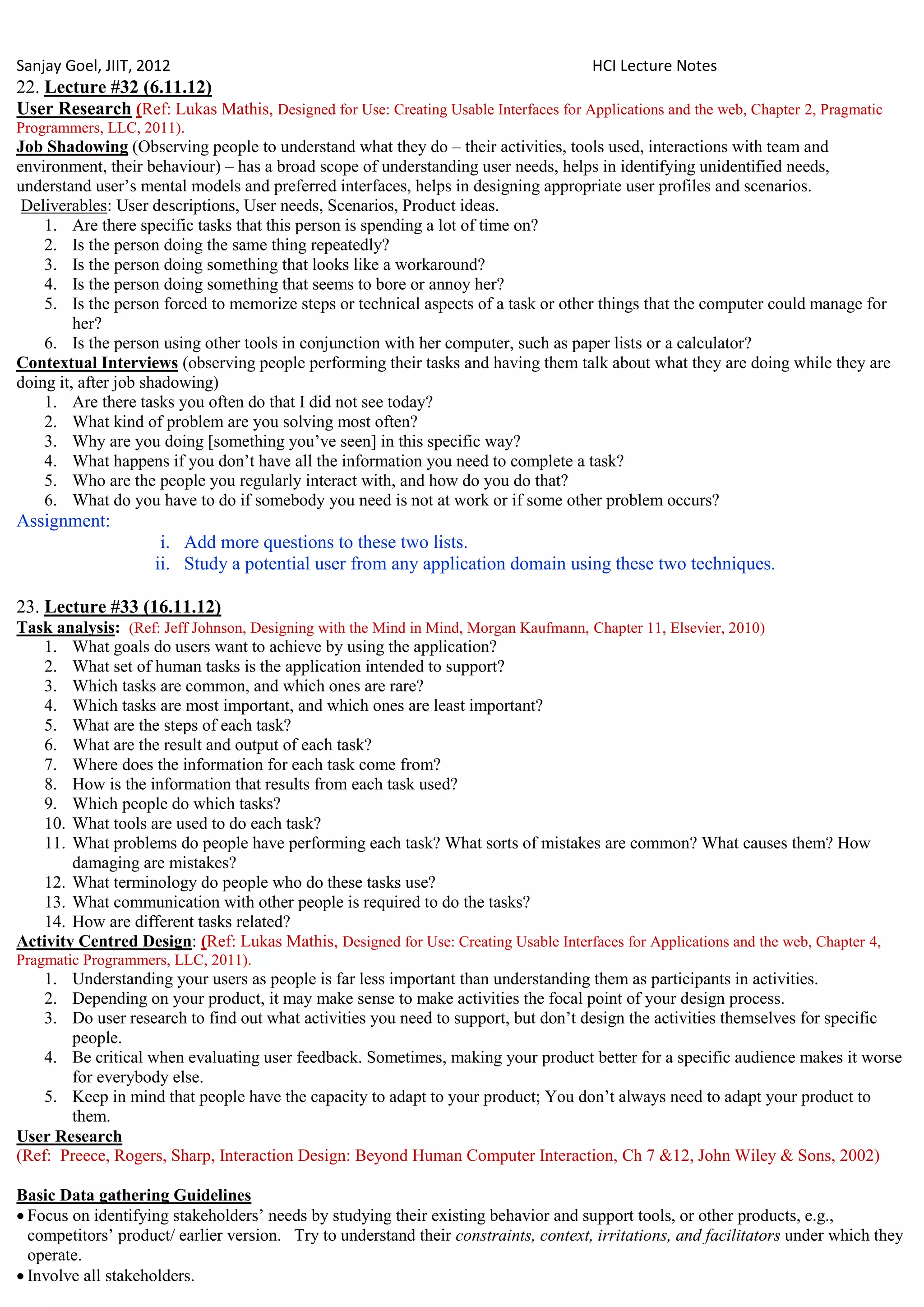 Sanjay Goel, JIIT, 2012                                                               HCI Lecture Notes
22. Lecture #32 (6.11.12)
User Research (Ref: Lukas Mathis, Designed for Use: Creating Usable Interfaces for Applications and the web, Chapter 2, Pragmatic
Programmers, LLC, 2011).
Job Shadowing (Observing people to understand what they do – their activities, tools used, interactions with team and
environment, their behaviour) – has a broad scope of understanding user needs, helps in identifying unidentified needs,
understand user‘s mental models and preferred interfaces, helps in designing appropriate user profiles and scenarios.
 Deliverables: User descriptions, User needs, Scenarios, Product ideas.
    1. Are there specific tasks that this person is spending a lot of time on?
    2. Is the person doing the same thing repeatedly?
    3. Is the person doing something that looks like a workaround?
    4. Is the person doing something that seems to bore or annoy her?
    5. Is the person forced to memorize steps or technical aspects of a task or other things that the computer could manage for
         her?
    6. Is the person using other tools in conjunction with her computer, such as paper lists or a calculator?
Contextual Interviews (observing people performing their tasks and having them talk about what they are doing while they are
doing it, after job shadowing)
    1. Are there tasks you often do that I did not see today?
    2. What kind of problem are you solving most often?
    3. Why are you doing [something you‘ve seen] in this specific way?
    4. What happens if you don‘t have all the information you need to complete a task?
    5. Who are the people you regularly interact with, and how do you do that?
    6. What do you have to do if somebody you need is not at work or if some other problem occurs?
Assignment:
                     i. Add more questions to these two lists.
                    ii. Study a potential user from any application domain using these two techniques.

23. Lecture #33 (16.11.12)
Task analysis: (Ref: Jeff Johnson, Designing with the Mind in Mind, Morgan Kaufmann, Chapter 11, Elsevier, 2010)
   1. What goals do users want to achieve by using the application?
   2. What set of human tasks is the application intended to support?
   3. Which tasks are common, and which ones are rare?
   4. Which tasks are most important, and which ones are least important?
   5. What are the steps of each task?
   6. What are the result and output of each task?
   7. Where does the information for each task come from?
   8. How is the information that results from each task used?
   9. Which people do which tasks?
   10. What tools are used to do each task?
   11. What problems do people have performing each task? What sorts of mistakes are common? What causes them? How
        damaging are mistakes?
   12. What terminology do people who do these tasks use?
   13. What communication with other people is required to do the tasks?
   14. How are different tasks related?
Activity Centred Design: (Ref: Lukas Mathis, Designed for Use: Creating Usable Interfaces for Applications and the web, Chapter 4,
Pragmatic Programmers, LLC, 2011).
    1. Understanding your users as people is far less important than understanding them as participants in activities.
    2. Depending on your product, it may make sense to make activities the focal point of your design process.
    3. Do user research to find out what activities you need to support, but don‘t design the activities themselves for specific
       people.
    4. Be critical when evaluating user feedback. Sometimes, making your product better for a specific audience makes it worse
       for everybody else.
    5. Keep in mind that people have the capacity to adapt to your product; You don‘t always need to adapt your product to
       them.
User Research
(Ref: Preece, Rogers, Sharp, Interaction Design: Beyond Human Computer Interaction, Ch 7 &12, John Wiley & Sons, 2002)

Basic Data gathering Guidelines
 Focus on identifying stakeholders‘ needs by studying their existing behavior and support tools, or other products, e.g.,
  competitors‘ product/ earlier version. Try to understand their constraints, context, irritations, and facilitators under which they
  operate.
 Involve all stakeholders.
 
