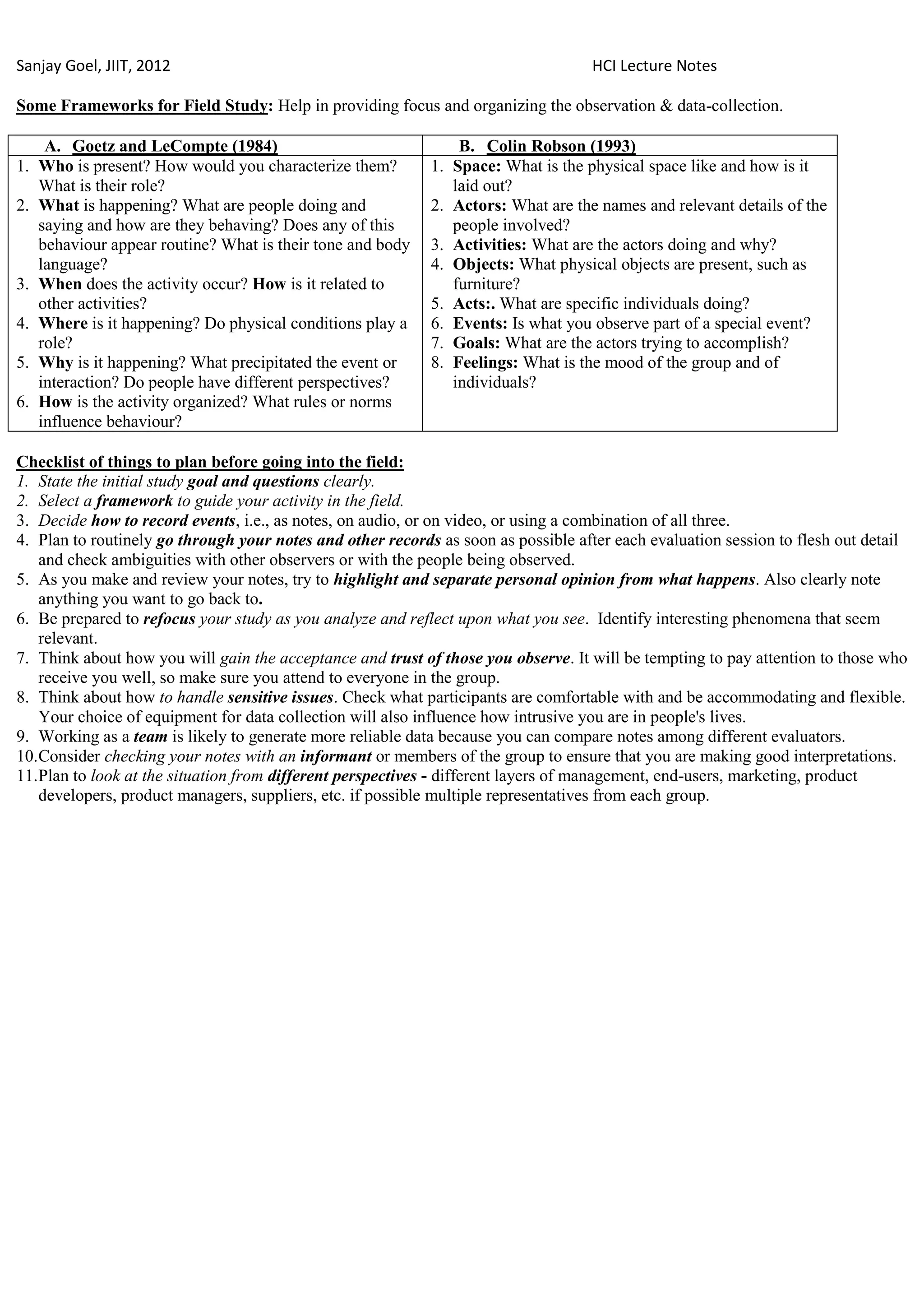 Sanjay Goel, JIIT, 2012                                                             HCI Lecture Notes

Some Frameworks for Field Study: Help in providing focus and organizing the observation & data-collection.

    A. Goetz and LeCompte (1984)                                B. Colin Robson (1993)
1. Who is present? How would you characterize them?         1. Space: What is the physical space like and how is it
   What is their role?                                         laid out?
2. What is happening? What are people doing and             2. Actors: What are the names and relevant details of the
   saying and how are they behaving? Does any of this          people involved?
   behaviour appear routine? What is their tone and body    3. Activities: What are the actors doing and why?
   language?                                                4. Objects: What physical objects are present, such as
3. When does the activity occur? How is it related to          furniture?
   other activities?                                        5. Acts:. What are specific individuals doing?
4. Where is it happening? Do physical conditions play a     6. Events: Is what you observe part of a special event?
   role?                                                    7. Goals: What are the actors trying to accomplish?
5. Why is it happening? What precipitated the event or      8. Feelings: What is the mood of the group and of
   interaction? Do people have different perspectives?         individuals?
6. How is the activity organized? What rules or norms
   influence behaviour?

Checklist of things to plan before going into the field:
1. State the initial study goal and questions clearly.
2. Select a framework to guide your activity in the field.
3. Decide how to record events, i.e., as notes, on audio, or on video, or using a combination of all three.
4. Plan to routinely go through your notes and other records as soon as possible after each evaluation session to flesh out detail
    and check ambiguities with other observers or with the people being observed.
5. As you make and review your notes, try to highlight and separate personal opinion from what happens. Also clearly note
    anything you want to go back to.
6. Be prepared to refocus your study as you analyze and reflect upon what you see. Identify interesting phenomena that seem
    relevant.
7. Think about how you will gain the acceptance and trust of those you observe. It will be tempting to pay attention to those who
    receive you well, so make sure you attend to everyone in the group.
8. Think about how to handle sensitive issues. Check what participants are comfortable with and be accommodating and flexible.
    Your choice of equipment for data collection will also influence how intrusive you are in people's lives.
9. Working as a team is likely to generate more reliable data because you can compare notes among different evaluators.
10. Consider checking your notes with an informant or members of the group to ensure that you are making good interpretations.
11. Plan to look at the situation from different perspectives - different layers of management, end-users, marketing, product
    developers, product managers, suppliers, etc. if possible multiple representatives from each group.
 
