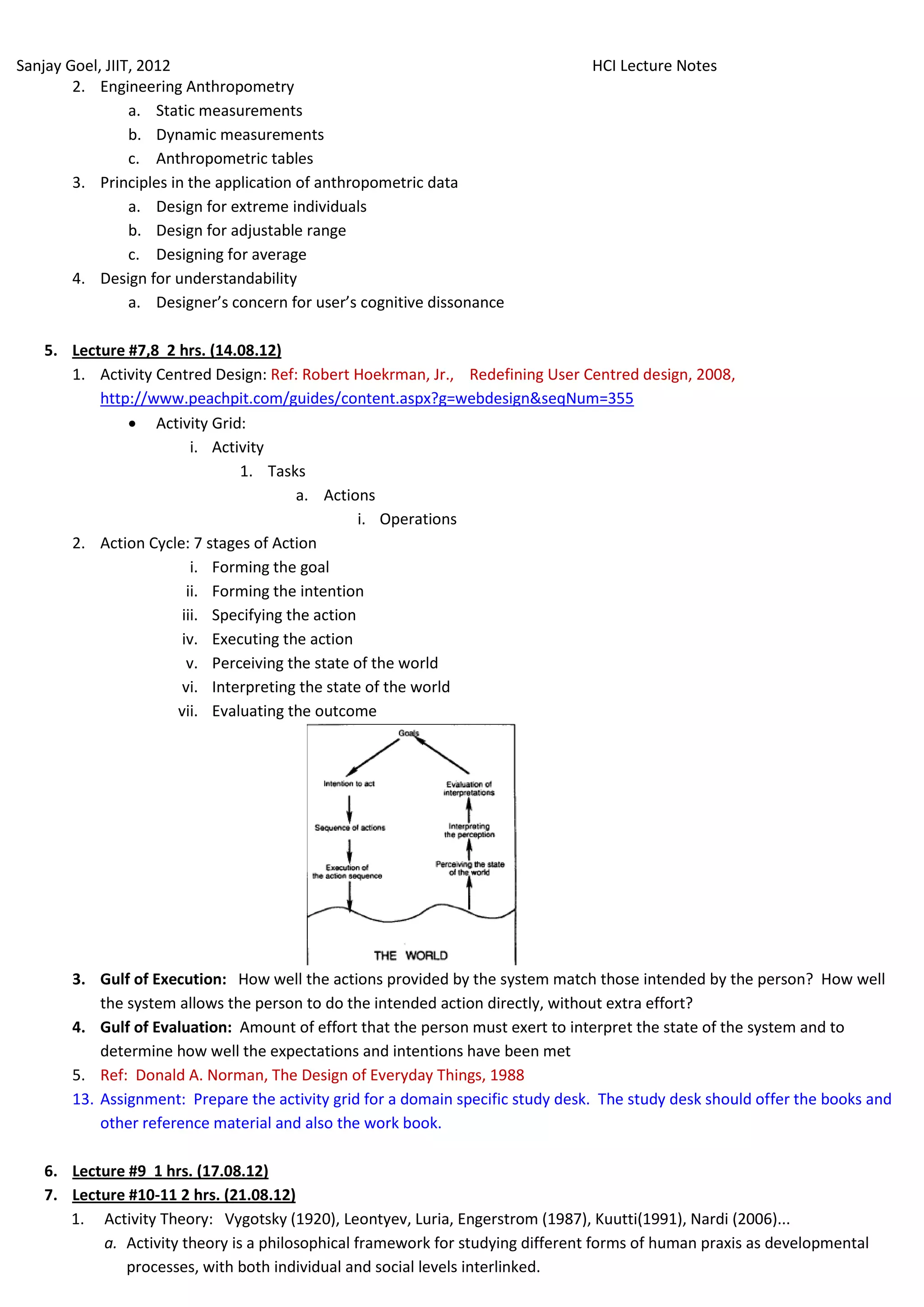 Sanjay Goel, JIIT, 2012                                                           HCI Lecture Notes
        2. Engineering Anthropometry
                 a. Static measurements
                 b. Dynamic measurements
                 c. Anthropometric tables
        3. Principles in the application of anthropometric data
                 a. Design for extreme individuals
                 b. Design for adjustable range
                 c. Designing for average
        4. Design for understandability
                 a. Designer’s concern for user’s cognitive dissonance

    5. Lecture #7,8 2 hrs. (14.08.12)
       1. Activity Centred Design: Ref: Robert Hoekrman, Jr., Redefining User Centred design, 2008,
           http://www.peachpit.com/guides/content.aspx?g=webdesign&seqNum=355
                Activity Grid:
                         i. Activity
                                1. Tasks
                                        a. Actions
                                                  i. Operations
       2. Action Cycle: 7 stages of Action
                         i. Forming the goal
                        ii. Forming the intention
                       iii. Specifying the action
                       iv. Executing the action
                        v. Perceiving the state of the world
                       vi. Interpreting the state of the world
                      vii. Evaluating the outcome




        3. Gulf of Execution: How well the actions provided by the system match those intended by the person? How well
            the system allows the person to do the intended action directly, without extra effort?
        4. Gulf of Evaluation: Amount of effort that the person must exert to interpret the state of the system and to
            determine how well the expectations and intentions have been met
        5. Ref: Donald A. Norman, The Design of Everyday Things, 1988
        13. Assignment: Prepare the activity grid for a domain specific study desk. The study desk should offer the books and
            other reference material and also the work book.

    6. Lecture #9 1 hrs. (17.08.12)
    7. Lecture #10-11 2 hrs. (21.08.12)
       1. Activity Theory: Vygotsky (1920), Leontyev, Luria, Engerstrom (1987), Kuutti(1991), Nardi (2006)...
           a. Activity theory is a philosophical framework for studying different forms of human praxis as developmental
              processes, with both individual and social levels interlinked.
 