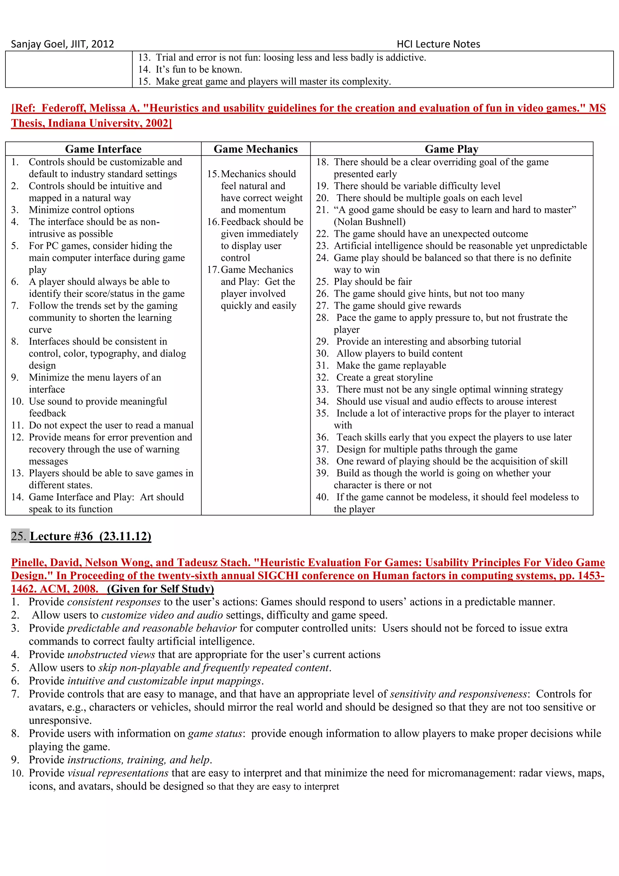 Sanjay Goel, JIIT, 2012                                                                       HCI Lecture Notes
                             13. Trial and error is not fun: loosing less and less badly is addictive.
                             14. It‘s fun to be known.
                             15. Make great game and players will master its complexity.

[Ref: Federoff, Melissa A. "Heuristics and usability guidelines for the creation and evaluation of fun in video games." MS
Thesis, Indiana University, 2002]

            Game Interface                      Game Mechanics                                       Game Play
1. Controls should be customizable and                                    18. There should be a clear overriding goal of the game
    default to industry standard settings     15. Mechanics should            presented early
2. Controls should be intuitive and               feel natural and        19. There should be variable difficulty level
    mapped in a natural way                       have correct weight     20. There should be multiple goals on each level
3. Minimize control options                       and momentum            21. ―A good game should be easy to learn and hard to master‖
4. The interface should be as non-            16. Feedback should be          (Nolan Bushnell)
    intrusive as possible                         given immediately       22. The game should have an unexpected outcome
5. For PC games, consider hiding the              to display user         23. Artificial intelligence should be reasonable yet unpredictable
    main computer interface during game           control                 24. Game play should be balanced so that there is no definite
    play                                      17. Game Mechanics              way to win
6. A player should always be able to              and Play: Get the       25. Play should be fair
    identify their score/status in the game       player involved         26. The game should give hints, but not too many
7. Follow the trends set by the gaming            quickly and easily      27. The game should give rewards
    community to shorten the learning                                     28. Pace the game to apply pressure to, but not frustrate the
    curve                                                                     player
8. Interfaces should be consistent in                                     29. Provide an interesting and absorbing tutorial
    control, color, typography, and dialog                                30. Allow players to build content
    design                                                                31. Make the game replayable
9. Minimize the menu layers of an                                         32. Create a great storyline
    interface                                                             33. There must not be any single optimal winning strategy
10. Use sound to provide meaningful                                       34. Should use visual and audio effects to arouse interest
    feedback                                                              35. Include a lot of interactive props for the player to interact
11. Do not expect the user to read a manual                                   with
12. Provide means for error prevention and                                36. Teach skills early that you expect the players to use later
    recovery through the use of warning                                   37. Design for multiple paths through the game
    messages                                                              38. One reward of playing should be the acquisition of skill
13. Players should be able to save games in                               39. Build as though the world is going on whether your
    different states.                                                         character is there or not
14. Game Interface and Play: Art should                                   40. If the game cannot be modeless, it should feel modeless to
    speak to its function                                                     the player

25. Lecture #36 (23.11.12)

Pinelle, David, Nelson Wong, and Tadeusz Stach. "Heuristic Evaluation For Games: Usability Principles For Video Game
Design." In Proceeding of the twenty-sixth annual SIGCHI conference on Human factors in computing systems, pp. 1453-
1462. ACM, 2008. (Given for Self Study)
1. Provide consistent responses to the user‘s actions: Games should respond to users‘ actions in a predictable manner.
2. Allow users to customize video and audio settings, difficulty and game speed.
3. Provide predictable and reasonable behavior for computer controlled units: Users should not be forced to issue extra
    commands to correct faulty artificial intelligence.
4. Provide unobstructed views that are appropriate for the user‘s current actions
5. Allow users to skip non-playable and frequently repeated content.
6. Provide intuitive and customizable input mappings.
7. Provide controls that are easy to manage, and that have an appropriate level of sensitivity and responsiveness: Controls for
    avatars, e.g., characters or vehicles, should mirror the real world and should be designed so that they are not too sensitive or
    unresponsive.
8. Provide users with information on game status: provide enough information to allow players to make proper decisions while
    playing the game.
9. Provide instructions, training, and help.
10. Provide visual representations that are easy to interpret and that minimize the need for micromanagement: radar views, maps,
    icons, and avatars, should be designed so that they are easy to interpret
 