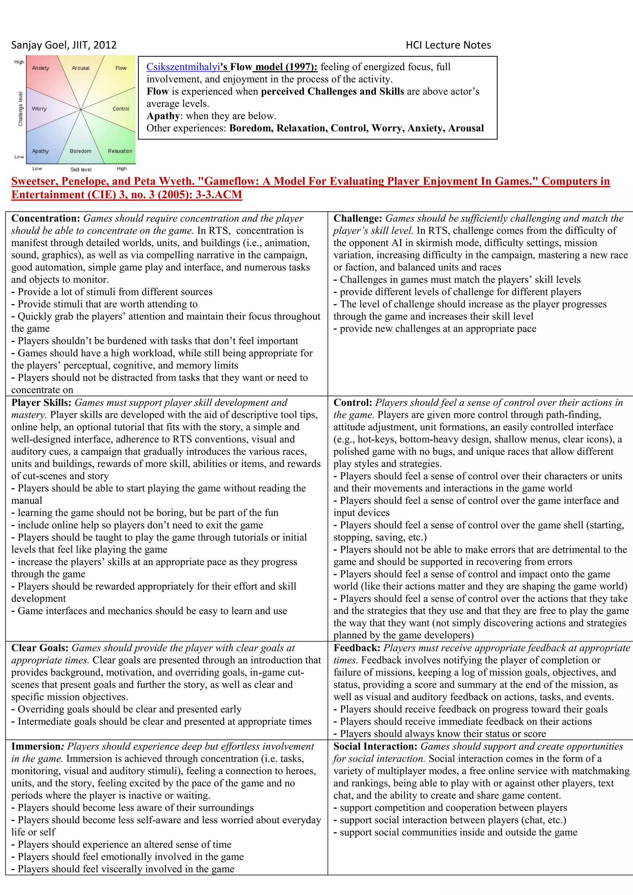 Sanjay Goel, JIIT, 2012                                                                        HCI Lecture Notes
                                Csikszentmihalyi's Flow model (1997): feeling of energized focus, full
                                involvement, and enjoyment in the process of the activity.
                                Flow is experienced when perceived Challenges and Skills are above actor‘s
                                average levels.
                                Apathy: when they are below.
                                Other experiences: Boredom, Relaxation, Control, Worry, Anxiety, Arousal




Sweetser, Penelope, and Peta Wyeth. "Gameflow: A Model For Evaluating Player Enjoyment In Games." Computers in
Entertainment (CIE) 3, no. 3 (2005): 3-3.ACM
Concentration: Games should require concentration and the player              Challenge: Games should be sufficiently challenging and match the
should be able to concentrate on the game. In RTS, concentration is           player’s skill level. In RTS, challenge comes from the difficulty of
manifest through detailed worlds, units, and buildings (i.e., animation,      the opponent AI in skirmish mode, difficulty settings, mission
sound, graphics), as well as via compelling narrative in the campaign,        variation, increasing difficulty in the campaign, mastering a new race
good automation, simple game play and interface, and numerous tasks           or faction, and balanced units and races
and objects to monitor.                                                       - Challenges in games must match the players‘ skill levels
- Provide a lot of stimuli from different sources                             - provide different levels of challenge for different players
- Provide stimuli that are worth attending to                                 - The level of challenge should increase as the player progresses
- Quickly grab the players‘ attention and maintain their focus throughout     through the game and increases their skill level
the game                                                                      - provide new challenges at an appropriate pace
- Players shouldn‘t be burdened with tasks that don‘t feel important
- Games should have a high workload, while still being appropriate for
the players‘ perceptual, cognitive, and memory limits
- Players should not be distracted from tasks that they want or need to
concentrate on
Player Skills: Games must support player skill development and                Control: Players should feel a sense of control over their actions in
mastery. Player skills are developed with the aid of descriptive tool tips,   the game. Players are given more control through path-finding,
online help, an optional tutorial that fits with the story, a simple and      attitude adjustment, unit formations, an easily controlled interface
well-designed interface, adherence to RTS conventions, visual and             (e.g., hot-keys, bottom-heavy design, shallow menus, clear icons), a
auditory cues, a campaign that gradually introduces the various races,        polished game with no bugs, and unique races that allow different
units and buildings, rewards of more skill, abilities or items, and rewards   play styles and strategies.
of cut-scenes and story                                                       - Players should feel a sense of control over their characters or units
- Players should be able to start playing the game without reading the        and their movements and interactions in the game world
manual                                                                        - Players should feel a sense of control over the game interface and
- learning the game should not be boring, but be part of the fun              input devices
- include online help so players don‘t need to exit the game                  - Players should feel a sense of control over the game shell (starting,
- Players should be taught to play the game through tutorials or initial      stopping, saving, etc.)
levels that feel like playing the game                                        - Players should not be able to make errors that are detrimental to the
- increase the players‘ skills at an appropriate pace as they progress        game and should be supported in recovering from errors
through the game                                                              - Players should feel a sense of control and impact onto the game
- Players should be rewarded appropriately for their effort and skill         world (like their actions matter and they are shaping the game world)
development                                                                   - Players should feel a sense of control over the actions that they take
- Game interfaces and mechanics should be easy to learn and use               and the strategies that they use and that they are free to play the game
                                                                              the way that they want (not simply discovering actions and strategies
                                                                              planned by the game developers)
Clear Goals: Games should provide the player with clear goals at              Feedback: Players must receive appropriate feedback at appropriate
appropriate times. Clear goals are presented through an introduction that     times. Feedback involves notifying the player of completion or
provides background, motivation, and overriding goals, in-game cut-           failure of missions, keeping a log of mission goals, objectives, and
scenes that present goals and further the story, as well as clear and         status, providing a score and summary at the end of the mission, as
specific mission objectives.                                                  well as visual and auditory feedback on actions, tasks, and events.
- Overriding goals should be clear and presented early                        - Players should receive feedback on progress toward their goals
- Intermediate goals should be clear and presented at appropriate times       - Players should receive immediate feedback on their actions
                                                                              - Players should always know their status or score
Immersion: Players should experience deep but effortless involvement          Social Interaction: Games should support and create opportunities
in the game. Immersion is achieved through concentration (i.e. tasks,         for social interaction. Social interaction comes in the form of a
monitoring, visual and auditory stimuli), feeling a connection to heroes,     variety of multiplayer modes, a free online service with matchmaking
units, and the story, feeling excited by the pace of the game and no          and rankings, being able to play with or against other players, text
periods where the player is inactive or waiting.                              chat, and the ability to create and share game content.
- Players should become less aware of their surroundings                      - support competition and cooperation between players
- Players should become less self-aware and less worried about everyday       - support social interaction between players (chat, etc.)
life or self                                                                  - support social communities inside and outside the game
- Players should experience an altered sense of time
- Players should feel emotionally involved in the game
- Players should feel viscerally involved in the game
 