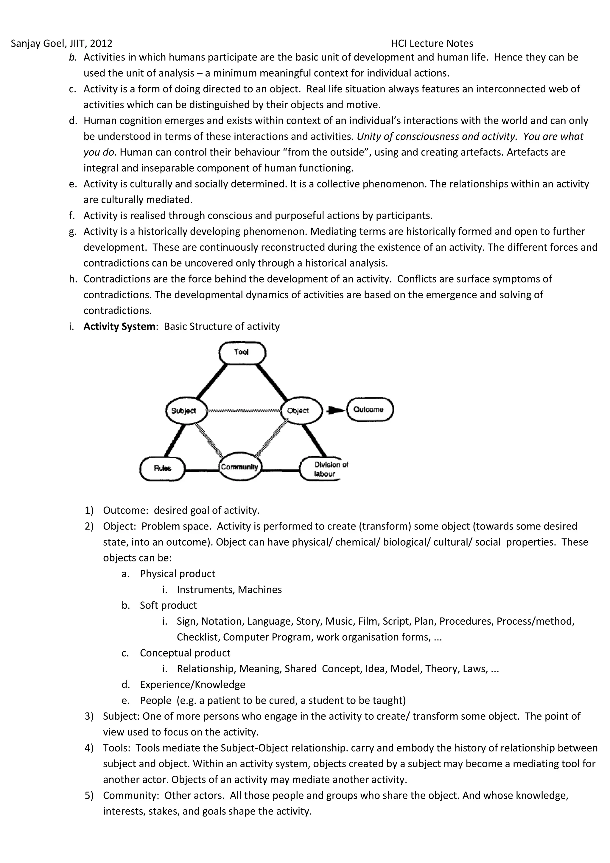 Sanjay Goel, JIIT, 2012                                                                 HCI Lecture Notes
             b. Activities in which humans participate are the basic unit of development and human life. Hence they can be
                 used the unit of analysis – a minimum meaningful context for individual actions.
             c. Activity is a form of doing directed to an object. Real life situation always features an interconnected web of
                 activities which can be distinguished by their objects and motive.
             d. Human cognition emerges and exists within context of an individual’s interactions with the world and can only
                 be understood in terms of these interactions and activities. Unity of consciousness and activity. You are what
                 you do. Human can control their behaviour “from the outside”, using and creating artefacts. Artefacts are
                 integral and inseparable component of human functioning.
             e. Activity is culturally and socially determined. It is a collective phenomenon. The relationships within an activity
                 are culturally mediated.
             f. Activity is realised through conscious and purposeful actions by participants.
             g. Activity is a historically developing phenomenon. Mediating terms are historically formed and open to further
                 development. These are continuously reconstructed during the existence of an activity. The different forces and
                 contradictions can be uncovered only through a historical analysis.
             h. Contradictions are the force behind the development of an activity. Conflicts are surface symptoms of
                 contradictions. The developmental dynamics of activities are based on the emergence and solving of
                 contradictions.
             i. Activity System: Basic Structure of activity




                1) Outcome: desired goal of activity.
                2) Object: Problem space. Activity is performed to create (transform) some object (towards some desired
                   state, into an outcome). Object can have physical/ chemical/ biological/ cultural/ social properties. These
                   objects can be:
                       a. Physical product
                                 i. Instruments, Machines
                       b. Soft product
                                 i. Sign, Notation, Language, Story, Music, Film, Script, Plan, Procedures, Process/method,
                                    Checklist, Computer Program, work organisation forms, ...
                       c. Conceptual product
                                 i. Relationship, Meaning, Shared Concept, Idea, Model, Theory, Laws, ...
                       d. Experience/Knowledge
                       e. People (e.g. a patient to be cured, a student to be taught)
                3) Subject: One of more persons who engage in the activity to create/ transform some object. The point of
                   view used to focus on the activity.
                4) Tools: Tools mediate the Subject-Object relationship. carry and embody the history of relationship between
                   subject and object. Within an activity system, objects created by a subject may become a mediating tool for
                   another actor. Objects of an activity may mediate another activity.
                5) Community: Other actors. All those people and groups who share the object. And whose knowledge,
                   interests, stakes, and goals shape the activity.
 
