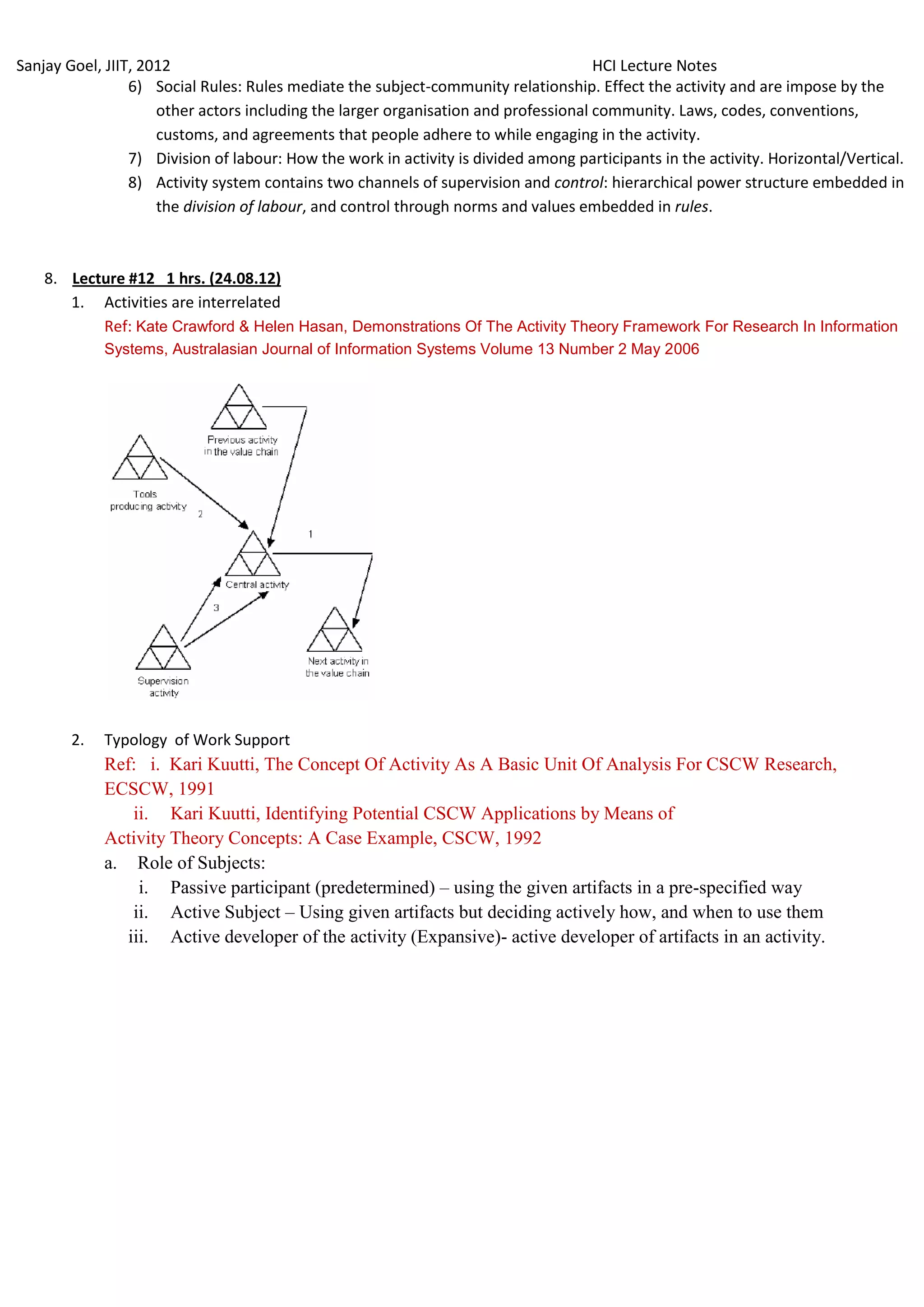 Sanjay Goel, JIIT, 2012                                                              HCI Lecture Notes
                 6) Social Rules: Rules mediate the subject-community relationship. Effect the activity and are impose by the
                     other actors including the larger organisation and professional community. Laws, codes, conventions,
                     customs, and agreements that people adhere to while engaging in the activity.
                 7) Division of labour: How the work in activity is divided among participants in the activity. Horizontal/Vertical.
                 8) Activity system contains two channels of supervision and control: hierarchical power structure embedded in
                     the division of labour, and control through norms and values embedded in rules.



    8. Lecture #12 1 hrs. (24.08.12)
       1. Activities are interrelated
           Ref: Kate Crawford & Helen Hasan, Demonstrations Of The Activity Theory Framework For Research In Information
             Systems, Australasian Journal of Information Systems Volume 13 Number 2 May 2006




        2.   Typology of Work Support
             Ref: i. Kari Kuutti, The Concept Of Activity As A Basic Unit Of Analysis For CSCW Research,
             ECSCW, 1991
                 ii. Kari Kuutti, Identifying Potential CSCW Applications by Means of
             Activity Theory Concepts: A Case Example, CSCW, 1992
             a. Role of Subjects:
                  i. Passive participant (predetermined) – using the given artifacts in a pre-specified way
                 ii. Active Subject – Using given artifacts but deciding actively how, and when to use them
                iii. Active developer of the activity (Expansive)- active developer of artifacts in an activity.
 