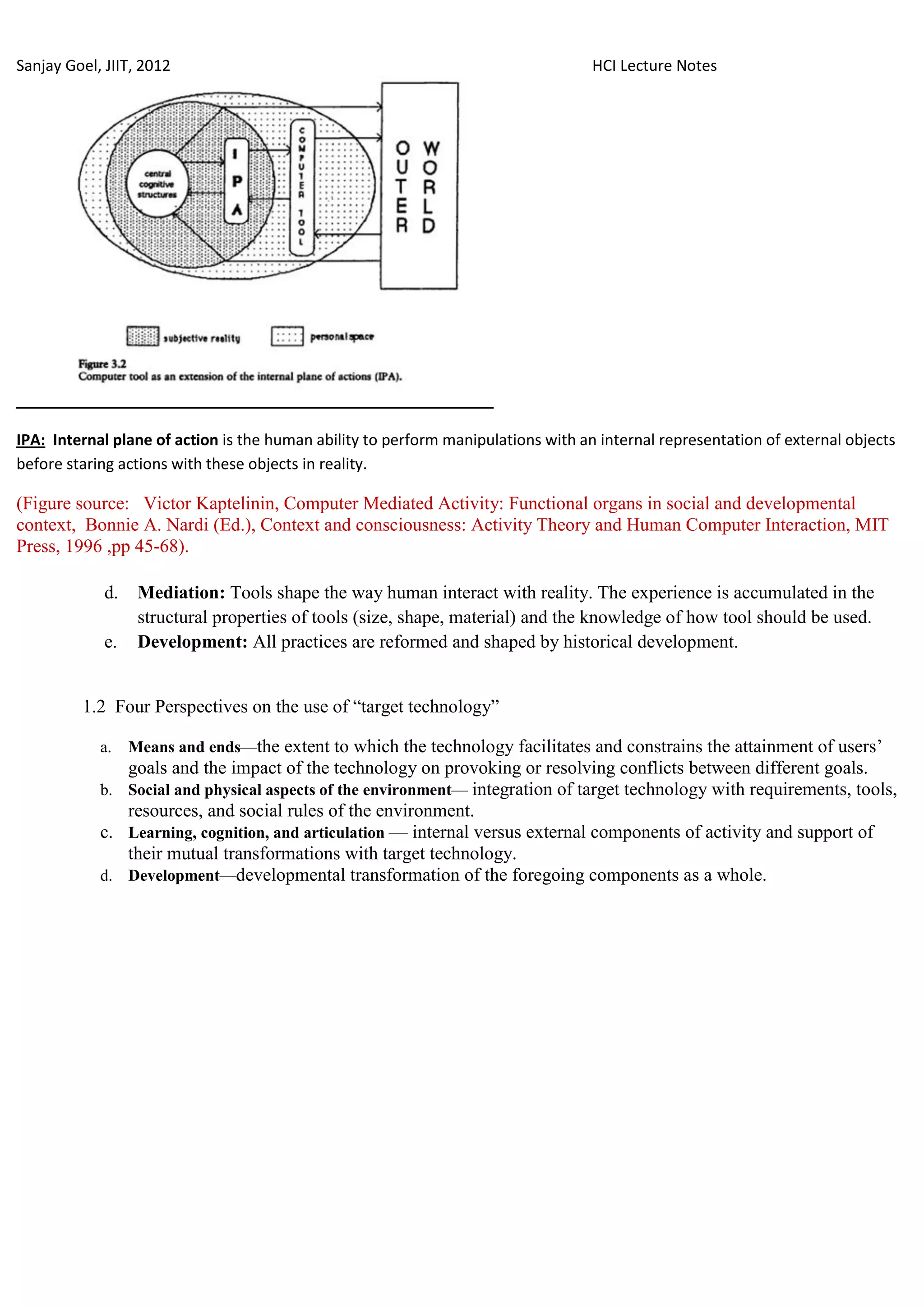 Sanjay Goel, JIIT, 2012                                                            HCI Lecture Notes




IPA: Internal plane of action is the human ability to perform manipulations with an internal representation of external objects
before staring actions with these objects in reality.

(Figure source: Victor Kaptelinin, Computer Mediated Activity: Functional organs in social and developmental
context, Bonnie A. Nardi (Ed.), Context and consciousness: Activity Theory and Human Computer Interaction, MIT
Press, 1996 ,pp 45-68).

             d.    Mediation: Tools shape the way human interact with reality. The experience is accumulated in the
                   structural properties of tools (size, shape, material) and the knowledge of how tool should be used.
             e.    Development: All practices are reformed and shaped by historical development.


         1.2 Four Perspectives on the use of ―target technology‖

            a.    Means and ends—the extent to which the technology facilitates and constrains the attainment of users‘
               goals and the impact of the technology on provoking or resolving conflicts between different goals.
            b. Social and physical aspects of the environment— integration of target technology with requirements, tools,
               resources, and social rules of the environment.
            c. Learning, cognition, and articulation — internal versus external components of activity and support of
               their mutual transformations with target technology.
            d. Development—developmental transformation of the foregoing components as a whole.
 