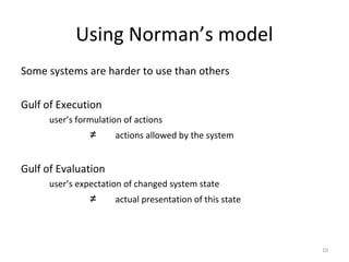Using Norman’s model
Some systems are harder to use than others
Gulf of Execution
user’s formulation of actions
≠ actions allowed by the system
Gulf of Evaluation
user’s expectation of changed system state
≠ actual presentation of this state
10
 