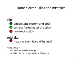 Human error - slips and mistakes
slip
understand system and goal
correct formulation of action
incorrect action
mistake
may not even have right goal!
Fixing things?
slip – better interface design
mistake – better understanding of system
11
 