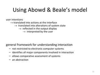 Using Abowd & Beale’s model
user intentions
→ translated into actions at the interface
→ translated into alterations of system state
→ reflected in the output display
→ interpreted by the user
general framework for understanding interaction
– not restricted to electronic computer systems
– identifies all major components involved in interaction
– allows comparative assessment of systems
– an abstraction
13
 