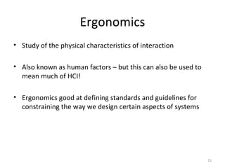 Ergonomics
• Study of the physical characteristics of interaction
• Also known as human factors – but this can also be used to
mean much of HCI!
• Ergonomics good at defining standards and guidelines for
constraining the way we design certain aspects of systems
15
 