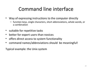 Command line interface
• Way of expressing instructions to the computer directly
– function keys, single characters, short abbreviations, whole words, or
a combination
• suitable for repetitive tasks
• better for expert users than novices
• offers direct access to system functionality
• command names/abbreviations should be meaningful!
Typical example: the Unix system
22
 