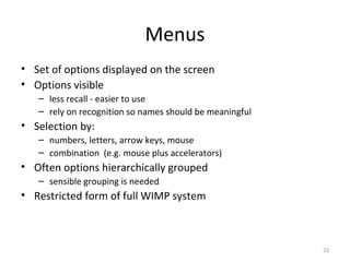 Menus
• Set of options displayed on the screen
• Options visible
– less recall - easier to use
– rely on recognition so names should be meaningful
• Selection by:
– numbers, letters, arrow keys, mouse
– combination (e.g. mouse plus accelerators)
• Often options hierarchically grouped
– sensible grouping is needed
• Restricted form of full WIMP system
23
 