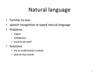 Natural language
• Familiar to user
• speech recognition or typed natural language
• Problems
– vague
– ambiguous
– hard to do well!
• Solutions
– try to understand a subset
– pick on key words
24
 