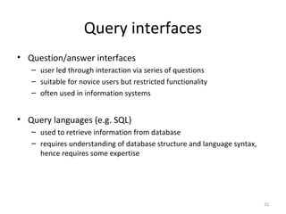 Query interfaces
• Question/answer interfaces
– user led through interaction via series of questions
– suitable for novice users but restricted functionality
– often used in information systems
• Query languages (e.g. SQL)
– used to retrieve information from database
– requires understanding of database structure and language syntax,
hence requires some expertise
25
 