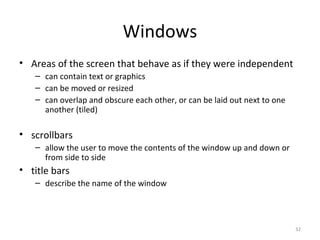 Windows
• Areas of the screen that behave as if they were independent
– can contain text or graphics
– can be moved or resized
– can overlap and obscure each other, or can be laid out next to one
another (tiled)
• scrollbars
– allow the user to move the contents of the window up and down or
from side to side
• title bars
– describe the name of the window
32
 