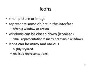 Icons
• small picture or image
• represents some object in the interface
– often a window or action
• windows can be closed down (iconised)
– small representation ﬁ many accessible windows
• icons can be many and various
– highly stylized
– realistic representations.
33
 