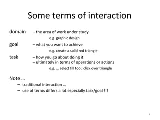 Some terms of interaction
domain – the area of work under study
e.g. graphic design
goal – what you want to achieve
e.g. create a solid red triangle
task – how you go about doing it
– ultimately in terms of operations or actions
e.g. … select fill tool, click over triangle
Note …
– traditional interaction …
– use of terms differs a lot especially task/goal !!!
4
 