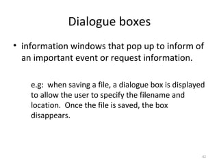 Dialogue boxes
• information windows that pop up to inform of
an important event or request information.
e.g: when saving a file, a dialogue box is displayed
to allow the user to specify the filename and
location. Once the file is saved, the box
disappears.
42
 