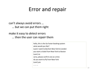 Error and repair
can’t always avoid errors …
… but we can put them right
make it easy to detect errors
… then the user can repair them
hello, this is the Go Faster booking system
what would you like?
(user) I want to fly from New York to London
you want a ticket from New York to Boston
(user) no
sorry, please confirm one at a time
do you want to fly from New York
(user) yes
… … …
47
 